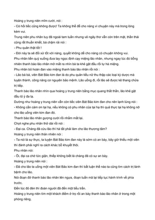 Hoàng y trung niên mĩm cười, nói :
- Có hối tiếc cũng không được! Ta không thể để cho nàng vì chuyện này mà trong lòng
kém vui.
Trung niên phu nhân tuy đã ngoài tam tuần nhưng vẻ ngây thơ vẫn còn trên mặt, thần thái
cũng rất thuần khiết, bà chậm rải nói :
- Phu quân thật tốt !
- Đời này ta sẽ đối xử tốt với nàng, quyết không dể cho nàng có chuyện không vui.
Phu nhân liền quỳ xuống đưa tay ngọc định cạy miệng lão nhân, nhưng ngay lúc đó bỗng
nhiên thanh bào lão nhân mở mắt ra nhìn bà ta khẻ gật đầu rồi tự há miệng.
Phu nhân bỏ hoàn đan vào miệng thanh bào lão nhân rồi nói :
- Lão bá bá, viên Bát Bảo kim đan là do phu quân tiểu nữ thu thập các loại kỳ dược mà
luyện thành, công năng cơ nguyên bảo mệnh. Lão uống đi, rồi lão sẽ được kê thang chửa
trị tiếp.
Thanh bào lão nhân nhìn qua hoàng y trung niên bằng mục quang thất thần, lão khẻ gật
đầu tỏ ý đa tạ.
Dường như hoàng y trung niên vẫn còn tiếc viên Bát Bảo kim đan cho nên lạnh lùng nói :
- Không cần cám ơn tại hạ, nếu không có phu nhân của tại hạ thì quả thực tại hạ không nỡ
cho lão uống viên kim đan đó.
Thanh bào lão nhân gượng cười rồi nhắm mắt lại.
Chợt nghe phu nhân thở dài rồi nói :
- Đại ca. Chàng đã cứu lão thì hà tất phải làm cho lão thương tâm?
Hoàng y trung niên thản nhiên nói :
- Ta nói là sự thực, ta luyện Bát Bảo kim đan này là sớm có an bày, bây giờ thiếu một viên
thì đành phải nghĩ ra cách khác bỗ khuyết thôi.
Phu nhân nói:
- Ôi, đại ca chớ tức giận, thiếp không biết là chàng đã có sự an bày.
Hoàng y trung niên nói :
- Đã cho lão ta uống một viên Bát Bảo kim đan thì bất luận thế nào ta cũng tìm cách trị lành
bệnh cho lão.
Nói đoạn đở thanh bào lão nhân lên ngựa, đoạn tuấn mã lại tiếp tục hành trình về phía
trước.
Đến lúc đỏ đèn thì đoàn người đã đến một tiểu trấn.
Hoàng y trung niên tìm một khách điếm ở trọ rồi an bày thanh bào lão nhân ở trong một
phòng riêng.
 