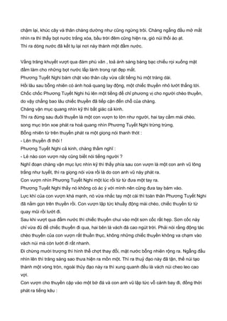 chậm lại, khúc cây và thân chàng dường như cũng ngừng trôi. Chàng ngẫng đầu mở mắt
nhìn ra thì thấy bọt nước trắng xóa, bầu trời đêm cũng hiện ra, gió núi thổi ào ạt.
Thì ra dòng nước đã kết tụ lại nơi này thành một đầm nước.
Vầng trăng khuyết vượt qua đám phù vân , toả ánh sáng bàng bạc chiếu rọi xuống mặt
đầm làm cho những bọt nước lấp lánh trong rạt đẹp mắt.
Phương Tuyết Nghi bám chặt vào thân cây vừa cất tiếng hú một tràng dài.
Hồi lâu sau bỗng nhiên có ánh hoả quang lay động, một chiếc thuyền nhỏ lướt thẳng tới.
Chốc chốc Phương Tuyết Nghi hú lên một tiếng để chỉ phương vị cho người chèo thuyền,
do vậy chẳng bao lâu chiếc thuyền đã tiếp cận đến chỗ của chàng.
Chàng vận mục quang nhìn kỹ thì bất giác cả kinh.
Thì ra đứng sau đuôi thuyền là một con vượn to lớn như người, hai tay cầm mái chèo,
song mục tròn xoe phát ra hoả quang nhìn Phương Tuyết Nghi trừng trừng.
Bỗng nhiên từ trên thuyền phát ra một giọng nói thanh thót :
- Lên thuyền đi thôi !
Phương Tuyết Nghi cả kinh, chàng thầm nghĩ :
- Lẻ nào con vượn này cũng biết nói tiếng người ?
Nghĩ đoạn chàng vận mục lực nhìn kỹ thì thấy phía sau con vượn là một con anh vũ lông
trắng như tuyết, thì ra giọng nói vừa rồi là do con anh vũ này phát ra.
Con vượn nhìn Phương Tuyết Nghi một lúc rồi từ từ đưa một tay ra.
Phương Tuyết Nghi thấy nó không có ác ý với mình nên cũng đưa tay bám vào.
Lực khí của con vượn khá mạnh, nó vừa nhắc tay một cái thì toàn thân Phương Tuyết Nghi
đã nằm gọn trên thuyền rồi. Con vượn lập tức khuấy động mái chèo, chiếc thuyền từ từ
quay mũi rồi lướt đi.
Sau khi vượt qua đầm nước thì chiếc thuyền chui vào một sơn cốc rất hẹp. Sơn cốc này
chỉ vừa đũ để chiếc thuyền đi qua, hai bên là vách đá cao ngút trời. Phải nói rằng động tác
chèo thuyền của con vượn rất thuần thục, không những chiếc thuyền không va chạm vào
vách núi mà còn lướt đi rất nhanh.
Đi chừng mười trượng thì hình thể chợt thay đổi, mặt nước bỗng nhiên rộng ra. Ngẫng đầu
nhìn lên thì trăng sáng sao thưa hiện ra mồn một. Thì ra thuỷ đạo này đã tận, thế núi tạo
thành một vòng tròn, ngoài thủy đạo này ra thì xung quanh đều là vách núi cheo leo cao
vợi.
Con vượn cho thuyền cặp vào một bờ đá và con anh vũ lập tức vỗ cánh bay đi, đồng thời
phát ra tiếng kêu :
 