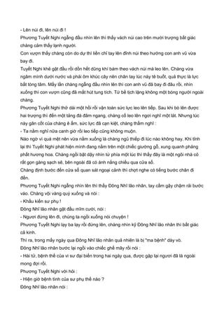 - Lên núi đi, lên núi đi !
Phương Tuyết Nghi ngẫng đầu nhìn lên thì thấy vách núi cao trên mười trượng bất giác
chàng cảm thấy lạnh người.
Con vượn thấy chàng còn do dự thì liền chỉ tay lên đỉnh núi theo hướng con anh vũ vừa
bay đi.
Tuyết Nghi khẻ gật đầu rồi dồn hết dũng khí bám theo vách núi mà leo lên. Chàng vừa
ngâm mình dưới nước và phải ôm khúc cây nên chân tay lúc này tê buốt, quả thực là lực
bất tòng tâm. Mấy lần chàng ngẫng đầu nhìn lên thì con anh vũ đã bay đi đâu rồi, nhìn
xuống thì con vượn cũng đã mất hút tung tích. Tứ bề tịch lặng không một bóng người ngoài
chàng.
Phương Tuyết Nghi thở dài một hồi rồi vận toàn sức lực leo lên tiếp. Sau khi bò lên được
hai trượng thì đến một tảng đá đâm ngang, chàng cố leo lên ngơi nghĩ một lát. Nhưng lúc
này gân cốt của chàng ê ẩm, sức lực đã cạn kiệt, chàng thầm nghĩ :
- Ta nằm nghỉ nữa canh giờ rồi leo tiếp cũng không muộn.
Nào ngờ vì quá mệt nên vừa nằm xuống là chàng ngủ thiếp đi lúc nào không hay. Khi tỉnh
lại thì Tuyết Nghi phát hiện mình đang nằm trên một chiếc giường gỗ, xung quanh phảng
phất hương hoa. Chàng ngồi bật dậy nhìn tứ phía một lúc thì thấy đây là một ngôi nhà cỏ
rất gọn gàng sạch sẽ, bên ngoài đã có ánh nắng chiếu qua cửa sổ.
Chàng định bước đến cửa sổ quan sát ngoại cảnh thì chợt nghe có tiếng bước chân đi
đến.
Phương Tuyết Nghi ngẫng nhìn lên thì thấy Đông Nhĩ lão nhân, tay cầm gậy chậm rải bước
vào. Chàng vội vàng quỳ xuống và nói :
- Khấu kiến sư phụ !
Đông Nhĩ lão nhân gật đầu mĩm cười, nói :
- Ngươi đứng lên đi, chúng ta ngồi xuống nói chuyện !
Phương Tuyết Nghi lạy ba lạy rồi đứng lên, chàng nhìn kỹ Đông Nhĩ lão nhân thì bất giác
cả kinh.
Thì ra, trong mấy ngày qua Đông Nhĩ lão nhân quả nhiên là bị "ma bệnh" dày vò.
Đông Nhĩ lão nhân bước lại ngồi vào chiếc ghế mây rồi nói :
- Hài tử, bệnh thế của vi sư đại biến trong hai ngày qua, được gặp lại ngươi đã là ngoài
mong đợi rồi.
Phương Tuyết Nghi với hỏi :
- Hiện giờ bệnh tình của sư phụ thế nào ?
Đông Nhĩ lão nhân nói :
 
