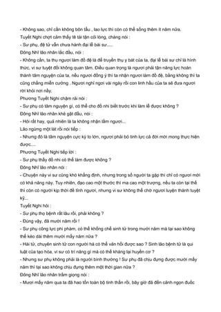 - Không sao, chỉ cần không bôn tẩu , lao lực thì còn có thể sống thêm ít năm nữa.
Tuyết Nghi chợt cảm thấy tê tái tận cỏi lòng, chàng nói :
- Sư phụ, đệ tử vẫn chưa hành đại lễ bái sư.....
Đông Nhĩ lão nhân lắc đầu, nói :
- Không cần, ta thu ngươi làm đồ đệ là để truyền thụ y bát của ta, đại lễ bái sư chỉ là hình
thức, vi sư tuyệt đối không quan tâm. Điều quan trọng là ngươi phải tận năng lực hoàn
thành tâm nguyện của ta, nếu ngươi đồng ý thì ta nhận ngươi làm đồ đệ, bằng không thì ta
cũng chẳng miễn cưởng . Ngươi nghỉ ngơi vài ngày rồi con linh hầu của ta sẽ đưa ngươi
rời khỏi nơi nầy.
Phương Tuyết Nghi chậm rải nói :
- Sư phụ có tâm nguyện gì, có thể cho đồ nhi biết trước khi làm lễ được không ?
Đông Nhĩ lão nhân khẻ gật đầu, nói :
- Hỏi rất hay, quả nhiên là ta không nhận lầm ngươi...
Lão ngừng một lát rồi nói tiếp :
- Nhưng đó là tâm nguyện cực kỳ to lớn, ngươi phải bỏ tinh lực cả đời mới mong thực hiện
được....
Phương Tuyết Nghi tiếp lời :
- Sư phụ thấy đồ nhi có thể làm được không ?
Đông Nhĩ lão nhân nói :
- Chuyện này vi sư cũng khó khẳng định, nhưng trong số người ta gặp thì chỉ có ngươi mới
có khả năng này. Tuy nhiên, đạo cao một thước thì ma cao một trượng, nếu ta còn tại thế
thì còn có người kịp thời đề tỉnh ngươi, nhưng vi sư không thể chờ ngươi luyện thành tuyệt
kỹ...
Tuyết Nghi hỏi :
- Sư phụ thọ bệnh rất lâu rồi, phải không ?
- Đúng vậy, đã mười năm rồi !
- Sư phụ công lực phi phàm, có thể khống chế sinh tử trong mười năm mà tại sao không
thể kéo dài thêm mười mấy năm nữa ?
- Hài tử, chuyên sinh tử con người há có thể vản hồi được sao ? Sinh lão bệnh tử là qui
luật của tạo hóa, vi sư có trí năng gì mà có thể kháng lại huyền cơ ?
- Nhưng sư phụ không phải là người bình thường ! Sư phụ đã chịu đựng được mười mấy
năm thì tại sao không chịu đựng thêm một thời gian nữa ?
Đông Nhĩ lão nhân trầm giọng nói :
- Mươi mấy năm qua ta đã hao tổn toàn bộ tinh thần rồi, bây giờ đã đến cảnh ngọn đuốc
 