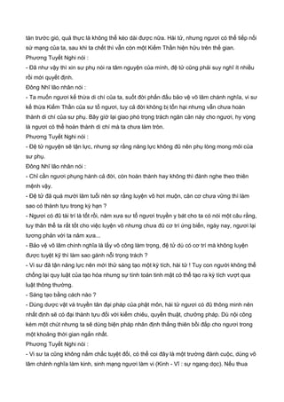 tàn trước gió, quả thực là không thể kéo dài được nữa. Hài tử, nhưng ngươi có thể tiếp nối
sứ mạng của ta, sau khi ta chết thì vẫn còn một Kiếm Thần hiện hữu trên thế gian.
Phương Tuyết Nghi nói :
- Đã như vậy thì xin sư phụ nói ra tâm nguyện của mình, đệ tử cũng phải suy nghĩ ít nhiều
rồi mới quyết định.
Đông Nhĩ lão nhân nói :
- Ta muốn ngươi kế thừa di chí của ta, suốt đời phấn đấu bảo vệ võ lâm chánh nghĩa, vi sư
kế thừa Kiếm Thần của sư tổ ngươi, tuy cả đời không bị tổn hại nhưng vẫn chưa hoàn
thành di chí của sư phụ. Bây gìờ lại giao phó trọng trách ngăn cản này cho ngươi, hy vọng
là ngươi có thể hoàn thành di chí mà ta chưa làm tròn.
Phương Tuyết Nghi nói :
- Đệ tử nguyện sẽ tận lực, nhưng sợ rằng năng lực không đũ nên phụ lòng mong mỏi của
sư phụ.
Đông Nhĩ lão nhân nói :
- Chỉ cần ngươi phụng hành cả đời, còn hoàn thành hay không thì đành nghe theo thiên
mệnh vậy.
- Đệ tử đã quá mười lăm tuổi nên sợ rằng luyện võ hơi muộn, căn cơ chưa vững thì làm
sao có thành tựu trong kỳ hạn ?
- Ngươi có đũ tài trí là tốt rồi, năm xưa sư tổ ngươi truyền y bát cho ta có nói một câu rằng,
tuy thân thể ta rất tốt cho việc luyện võ nhưng chưa đũ cơ trí ứng biến, ngày nay, ngươi lại
tương phản với ta năm xưa...
- Bảo vệ võ lâm chính nghĩa là lấy võ công làm trọng, đệ tử dù có cơ trí mà không luyện
được tuyệt kỹ thì làm sao gánh nỗi trọng trách ?
- Vi sư đã tận năng lực nên mới thử sáng tạo một kỳ tích, hài tử ! Tuy con người không thể
chống lại quy luật của tạo hóa nhưng sự tính toán tinh mật có thể tạo ra kỳ tích vượt qua
luật thông thường.
- Sáng tạo bằng cách nào ?
- Dùng dược vật và truyền tân đại pháp của phật môn, hài tử ngươi có đũ thông minh nên
nhất định sẽ có đại thành tựu đối với kiếm chiêu, quyền thuật, chưởng pháp. Dù nội công
kém một chút nhưng ta sẽ dùng biện pháp nhân định thắng thiên bồi đắp cho ngươi trong
một khoảng thời gian ngắn nhất.
Phương Tuyết Nghi nói :
- Vi sư ta cũng không nắm chắc tuyệt đối, có thể coi đây là một trường đánh cuộc, dùng võ
lâm chánh nghĩa làm kinh, sinh mạng ngươi làm vi (Kinh - Vĩ : sự ngang dọc). Nếu thua
 