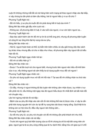 cuộc thì không những mất tất cả mà hàng trăm sinh mạng sẽ theo ngươi nhập vào đại kiếp,
vì vậy chúng ta cần phải có tâm cầu thắng, hài tử ngươi hiểu ý vi sư rồi chứ ?
Phương Tuyết Nghi nói :
- Đồ nhi hiểu, ý sư phụ là muốn đồ nhi phải dùng hết trí tuệ của mình ?
Đông Nhĩ lão nhân gật đầu mĩm cười nói :
- Không sai, về phương diện trí tuệ, ở vào tuổi của ngươi, vi sư còn kém ngươi xa...
Phương Tuyết Nghi nói :
- Đạo đọc sách hành văn thì đồ nhi tự tin là có thể ứng phó, nhưng về phương diện luyện
võ công thì sợ rằng khó đạt kỳ vọng của sư phụ.
Đông Nhĩ lão nhân nói :
- Hài tử, ngươi hoàn toàn có thể, kỳ biến trên kiêm chiêu và câu giải trong việc đọc sách
tuy khác nhau nhưng đều có cho vi diệu như nhau, về phương diện này ngươi đã có biểu
hiện tốt rồi.
Phương Tuyết Nghi ngạc nhiên hỏi lại :
- Đồ nhi có biểu hiện gì ?
Đông Nhĩ lão nhân nói :
- Được ! Ta sẽ lần lượt nói cho ngươi biết, nhưng trước tiên ngươi nên hiểu nỗi khổ tâm
của vi sư, nếu không ngươi sẽ cảm thấy ta sử dụng quyền mưu đối với ngươi !
Phương Tuyết Nghi ngạc nhiên nói :
- Su phu sử dụng quyền mưu với đồ nhi hồi nào ? Tại sao đồ nhi chẳng nhận ra chút nào
cả ?
Đông Nhĩ lão nhân nói :
- Có đấy, nhưng vì ngươi không đũ lão luyện nên không cảm nhận được, tuy nhiên vi sư
cần phải nói rõ, nếu không một ngày nào đó ngươi hiểu được thì nhất định sẽ bất mản đối
với chuyện này...
Lão hơi ngừng một lát rồi nói tiếp :
- Bệnh của sư phụ đã nhập vào căn cốt rồi nên không thể nào trị được nữa, vì vậy ta cần
phải trân trọng nguyên khí còn dư lại để hy vọng kéo dài được mạng sống. Quả thật là ta
không còn cơ hội nữa rồi, điều nầy ngươi nên thông cảm...
Phương Tuyết Nghi nói :
- Sư đồ như phụ tử, sư phụ nói chuyện với đồ nhi không cần phải khách khí như thế.
Đông Nhĩ lão nhân chậm rải nói tiếp :
- Trước khi ngươi quỳ bái thần tượng của sư tổ thì chúng ta chỉ là một đôi vong niên chi
giao, ngươi gọi ta là sư phụ cũng chẳng qua là hư danh thôi, bằng hữu chi giao quí ở chỗ
 