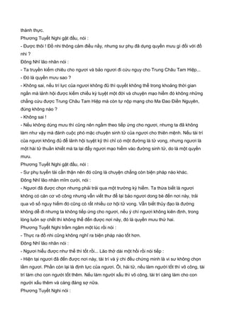 thành thực.
Phương Tuyết Nghi gật đầu, nói :
- Được thôi ! Đồ nhi thông cảm điều nầy, nhưng sư phụ đã dụng quyền mưu gì đối với đồ
nhi ?
Đông Nhĩ lão nhân nói :
- Ta truyền kiếm chiêu cho ngươi và bảo ngươi đi cứu nguy cho Trung Châu Tam Hiệp...
- Đó là quyền mưu sao ?
- Không sai, nếu trí lực của ngươi không đũ thì quyết không thể trong khoảng thời gian
ngắn mà lảnh hội được kiếm chiếu kỳ tuyệt một đời và chuyện mạo hiểm đó không những
chẳng cứu được Trung Châu Tam Hiệp mà còn tự nộp mạng cho Ma Đao Điền Nguyên,
đúng không nào ?
- Không sai !
- Nếu không dùng mưu thì cũng nên ngầm theo tiếp ứng cho ngươi, nhưng ta đã không
làm như vậy mà đánh cuộc phó mặc chuyện sinh tử của ngươi cho thiên mệnh. Nếu tài trí
của ngươi không đủ để lảnh hội tuyệt kỹ thì chỉ có một đường là tử vong, nhưng ngươi là
một hài tử thuần khiết mà ta lại đẩy ngươi mạo hiểm vào đường sinh tử, do là một quyền
mưu.
Phương Tuyết Nghi gật đầu, nói :
- Sư phụ tuyển tài cẩn thận nên đó cũng là chuyện chẳng còn biện pháp nào khác.
Đông Nhĩ lão nhân mĩm cười, nói :
- Ngươi đã được chọn nhưng phải trải qua một trường kỳ hiểm. Ta thừa biết là ngươi
không có căn cơ võ công nhưng vẫn viết thư để lại bảo ngươi dong bè đến nơi này, trải
qua vô số nguy hiểm đó cũng có rất nhiều cơ hội tử vong. Vẫn biết thủy đạo là đường
không dễ đi nhưng ta không tiếp ứng cho ngươi, nếu ý chí ngươi không kiên định, trong
lòng luôn sợ chết thì không thể đến được nơi này, đó là quyền mưu thứ hai.
Phương Tuyết Nghi trầm ngâm một lúc rồi nói :
- Thực ra đồ nhi cũng không nghĩ ra biện pháp nào tốt hơn.
Đông Nhĩ lão nhân nói :
- Ngươi hiểu được như thế thì tốt rồi... Lão thở dài một hồi rồi nói tiếp :
- Hiện tại ngươi đã đến được nơi này, tài trí và ý chi đều chứng minh là vi sư không chọn
lầm ngươi. Phần còn lại là định lực của ngươi. Ôi, hài tử, nếu làm người tốt thì võ công, tài
trí làm cho con ngưới tốt thêm. Nếu làm người xấu thì võ công, tài trí càng làm cho con
người xấu thêm và càng đáng sợ nữa.
Phương Tuyết Nghi nói :
 