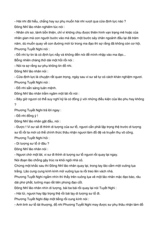 - Hài nhi đã hiểu, chẳng hay sư phụ muốn hài nhi vượt qua cửa định lực nào ?
Đông Nhĩ lão nhân nghiêm túc nói :
- Nhân chi sơ, tánh bổn thiện, chỉ vì không chịu được thiên hình vạn trạng mê hoặc của
nhân gian mà con người bước vào mà đạo, một bước sảy chân ngoảnh đầu lại đã trăm
năm, dù muốn quay về con đường mới từ trong ma đạo thì sợ rằng đã không còn cơ hội.
Phương Tuyết Nghi nói :
- Đồ nhi tự tin là có định lực nầy và không đến nói để mình nhập vào ma đạo...
Bỗng nhiên chàng thở dài một hồi rồi nói :
- Nói ra sợ rằng sư phụ không tin đồ nhi.
Đông Nhĩ lão nhân nói :
- Cửa định lực là chuyện rất quan trọng, ngày sau vi sư sẽ tự có cách khán nghiệm ngươi.
Phương Tuyết Nghi nói :
- Đồ nhi sẳn sàng tuân mệnh.
Đông Nhĩ lão nhân trầm ngâm một lát rồi nói :
- Bây giờ ngươi có thể suy nghĩ kỹ là có đồng ý với những điều kiện của lão phu hay không
?
Phương Tuyết Nghi trả lời ngay :
- Đồ nhi đồng ý !
Đông Nhĩ lão nhân gật đầu, nói :
- Được ! Vi sư sẽ đi thỉnh di tượng của sư tổ, ngươi cần phải lập trọng thệ trước di tượng
sư tổ rồi ta mới có thể chính thức thâu nhận ngươi làm đồ đệ và truyền thụ võ công.
Phương Tuyết Nghi hỏi :
- Di tượng sư tổ ở đâu ?
Đông Nhĩ lão nhân nói :
- Ngươi chờ một lát, vi sư đi thỉnh di tượng sư tổ ngươi rồi quay lại ngay.
Nói đoạn lão chống gậy trúc ra khỏi ngôi nhà cỏ.
Chừng một khắc sau thì Đông Nhĩ lão nhân quay lại, trong tay lão cầm một vuông lụa
trắng. Lão cung cung kính kính mở vuông lụa ra rồi treo lên vách nhà.
Phương Tuyết Nghi ngắm nhìn thì thấy trên vuông lụa vẽ một lão nhân mặc đạo bào, râu
dài phơ phất, tướng mạo rất tiên phong đạo cốt.
Đông Nhĩ lão nhân nhìn di tượng, bái ba bái rồi quay lại nói Tuyết Nghi :
- Hài tử, ngươi hay lập trọng thệ rồi bái lạy di tượng sư tổ đi.
Phương Tuyết Nghi đáp một tiếng rồi cung kính nói :
- Anh linh sư tổ tái thượng, đồ nhi Phương Tuyết Nghi may được sư phụ thâu nhận làm đồ
 