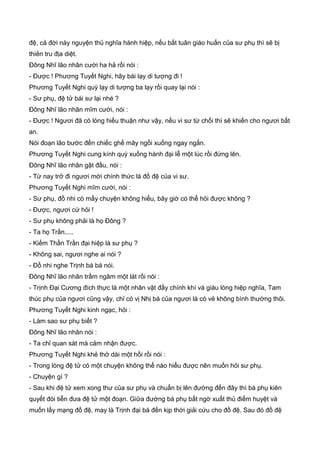 đệ, cả đời này nguyện thủ nghĩa hành hiệp, nếu bất tuân giáo huấn của sư phụ thì sẽ bị
thiên tru địa diệt.
Đông Nhĩ lão nhân cười ha hả rồi nói :
- Được ! Phương Tuyết Nghi, hãy bái lạy di tượng đi !
Phương Tuyết Nghi quỳ lạy di tượng ba lạy rồi quay lại nói :
- Sư phụ, đệ tử bái sư lại nhé ?
Đông Nhĩ lão nhân mĩm cười, nói :
- Được ! Ngươi đã có lòng hiếu thuận như vậy, nếu vi sư từ chối thì sẽ khiến cho ngươi bất
an.
Nói đoạn lão bước đến chiếc ghế mây ngồi xuống ngay ngắn.
Phương Tuyết Nghi cung kính quỳ xuống hành đại lễ một lúc rồi đứng lên.
Đông Nhĩ lão nhân gật đầu, nói :
- Từ nay trở đi ngươi mới chính thức là đồ đệ của vi sư.
Phương Tuyết Nghi mĩm cười, nói :
- Sư phụ, đồ nhi có mấy chuyện không hiểu, bây giờ có thể hỏi được không ?
- Được, ngươi cứ hỏi !
- Sư phụ không phải là họ Đông ?
- Ta họ Trần.....
- Kiếm Thần Trần đại hiệp là sư phụ ?
- Không sai, ngươi nghe ai nói ?
- Đồ nhi nghe Trịnh bá bá nói.
Đông Nhĩ lão nhân trầm ngâm một lát rồi nói :
- Trịnh Đại Cương đích thực là một nhân vật đầy chính khí và giàu lòng hiệp nghĩa, Tam
thúc phụ của ngươi cũng vậy, chỉ có vị Nhị bá của ngươi là có vẻ không bình thường thôi.
Phương Tuyết Nghi kinh ngạc, hỏi :
- Làm sao sư phụ biết ?
Đông Nhĩ lão nhân nói :
- Ta chỉ quan sát mà cảm nhận được.
Phương Tuyết Nghi khẻ thở dài một hồi rồi nói :
- Trong lòng đệ tử có một chuyện không thể nào hiểu được nên muốn hỏi sư phụ.
- Chuyện gì ?
- Sau khi đệ tử xem xong thư của sư phụ và chuẩn bị lên đường đến đây thì bá phụ kiên
quyết đòi tiễn đưa đệ tử một đoạn. Giữa đường bá phụ bất ngờ xuất thủ điểm huyệt và
muốn lấy mạng đồ đệ, may là Trịnh đại bá đến kịp thời giải cứu cho đồ đệ. Sau đó đồ đệ
 