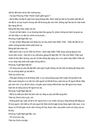 cắt tóc để hoàn trả ân đức dưỡng dục...
- Tại sao Phương Thiên Thành muốn giết ngươi ?
- Đó là điều mà đệ tử nghĩ hoài cũng không hiểu. Bình nhật tuy lão ta hơi phân biệt đối xử
với đệ tử và Lạc huynh nhưng vẫn rất thương yêu che chở, không ngờ lão lại trở mặt muốn
lấy mạng đồ nhi.
Đông Nhĩ lão nhân chậm rải nói :
- Trước khi lâm bệnh, vi sư thường hành tẩu giang hồ, phàm những kẻ hành tung tác ác,
chỉ cần thấy vi sư lập tức tránh xa ba bước...
Phương Tuyết Nghi liền nói :
- Vì vậy võ lâm đồng đạo mới tặng cho sư phụ danh hiệu Kiếm Thần . Thần đã đến thì tự
nhiên những kẻ bất chánh phải tránh xa .
Đông Nhĩ lão nhân nói :
- Bổn danh của vi sư là Trần Hy Chính , danh hiệu Kiếm Thần được phong tặng từ hai
mươi năm trước - Sau khi vi sư chế phục giang hồ Ngũ Ma. Ôi ! Hai chữ Kiếm Thần quả
nhiên là khó đảm đương, sau khi võ lâm đồng đạo tặng cho vi sư danh hiệu Kiếm Thần thì
vi sư cũng mắc phải một tuyệt chứng bất trị....
Phương Tuyết Nghi tiếp lời :
- Võ công của sư phụ đã đạt đến cảnh giới huyền thông, khi đó niên kỹ đang độ tráng niên
thì có chứng bệnh gì mà bất trị.
Trần Hy Chính nói :
- Thế gian không có ai là không chết, vi sư cũng không quan tâm tuyệt chứng bất trị đó,
điều quan trọng là vi sư cần tìm một người có thể kế thừa y bát của sư tổ ngươi để lại. Bây
gìờ xem như vi sư đã tìm được, chuyện quan trọng nhất là làm sao để ngươi học được
toàn bộ võ công của sư tổ ngươi lưu lại...
Phương Tuyết Nghi tiếp lời :
- Để tử tự biết sức lảnh hội kém nên sợ rằng sư phụ sẽ thất vọng thôi.
Trần Hy Chính mĩm cười, nói :
- Không phải vậy, luận về tài trí thì ngươi hơn vi sư nhiều nhưng e rằng không thể bằng sư
tổ của ngươi, nên biết sư tổ của ngươi là nhân tài khó gặp trong hàng ngàn năm qua, vi sư
được sư tổ khổ giáo mười năm nhưng chỉ học được năm, sáu phần mười võ công của sư
tổ thôi.
Phương Tuyết Nghi gật đầu, nói :
- Thì ra là như vậy.
Trần Hy Chính nói tiếp :
 