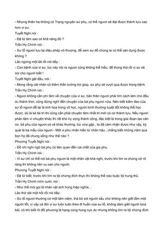 - Nhưng thiên hạ không có Trạng nguyên sư phụ, có thể ngươi sẽ đạt được thành tựu cao
hơn vi sư.
Tuyết Nghi nói :
- Đệ tử làm sao có khả năng đó ?
Trần Hy Chính nói :
- Sư tổ ngươi lưu lại diệu pháp vô thượng, để xem sư đồ chúng ta có thể vận dụng được
không ?
Lão ngừng một lát rồi nói tiếp :
- Con bệnh của vi sư, lúc này nói ra ngươi cũng không thể hiểu, để thong thả rồi vi sư sẽ
nói cho ngươi biết !
Tuyết Nghi gật đầu, nói :
- Mong rằng cát nhân có thêm thần tướng trợ giúp, sư phụ sẽ vượt qua được trọng bệnh.
Trần Hy Chính nói :
- Ngươi không cần phí tâm về chuyện của vi sư, bản thân ngươi phải tìm cách làm cho đầu
óc thảnh thơi, cũng đừng nghĩ đến chuyện của bá phụ ngươi nữa. Nên biết kiếm đao của
sư tổ ngươi để lại là tinh hoa trong võ học, người bình thường tuyệt đối không thể học
được, dù là kẻ tài trí thì cũng cần phải chuyên tâm nhất trí mới có cơ thành tựu. Nếu ngươi
phân tâm vì chuyện khác thì rất khó hy vọng thành công, đặc biệt là trong giai đoạn tạo căn
cơ, bá phụ của ngươi có vẻ khác thường, lúc vừa gặp , ta đã cảm nhận được như vậy, kỳ
quái là bá mẫu của ngươi - Một vị phu nhân hiền từ nhân hậu , chẳng biết những năm qua
bọn họ đã chung sống như thế nào ?
Phương Tuyết Nghi nói :
- Đồ nhi nghi ngờ bá phụ có liên quan đến cái chết của gia phụ.
Trần Hy Chính nói :
- Vi sư chỉ có thể nói bá phụ ngươi là một nhân vật khả nghi, trước khi tìm ra chứng cớ rõ
ràng thì không nên vu oan cho người.
Phương Tuyết Nghi nói :
- Đệ tử biết, trước khi tìm ra tội chứng đích thực thì không thể nào buộc tội hung thủ.
Trần Hy Chính mĩm cười, nói :
- Như thế mói gọi là nhân vật anh hùng hiệp nghĩa...
Lão thở dài một hồi rồi nói tiếp :
- Sư tổ ngươi thường có một tâm niệm, thà bỏ xót người xấu chứ không nên giết lầm một
người tốt, vì vậy cả đời vi sư luôn tuân theo đi huấn của sư tổ, không dám giết người bừa
bải, có khi biết rõ đối phương là hạng cùng hung cực ác nhưng không tìm ra tội chứng đích
 