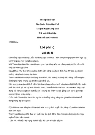 Thông tin ebook
Tên Sách: Thiên Hạc Phổ
Tác giả: Ngọa Long Sinh
Thể loại: Kiếm hiệp
Nhà xuất bản: văn học
123456sdv
Lời phi lộ
Lời phi lộ
Ðêm vằng vặc ánh trăng , bầu trời bàng bạc sao thưa , trên Kim phong nguyệt đỉnh Nga My
sơn trắng xóa một vùng băng tuyết.
Một Thanh bào lão nhân râu dài quá ngực , tóc trắng xỏa vai , đang ngồi cô độc trên một
tảng đá trên tuyệt đỉnh.
Nguyệt hoa như thủy chiếu xuống thiên niên băng của tuyệt đỉnh Nga My sơn tạo thành
những vầng bạch quang lấp lánh.
Thanh bào lão nhân chợt khẽ động thân hình , lão hít một hơi thật sâu để áp chế tiếng ho ,
rồi lắng tai nghe những tạp âm trong gió thổi lại .
Hàn phong như dao cắt thổi bật chiếc thanh bào mỏng manh kêu phần phật khiến lão nhân
phải thu mình lại, hai tay khẽ xoa vào nhau , có thể vì niên hạc quá cao nên khó lòng chịu
đựng nổi hàn phong buốt da thấu cốt , nhưng lão nhân vẫn cố gắng cầm cự và giữ một
phong thái an nhiên tự tại .
Chốc chốc Thanh bào lão nhân ngước nhìn vầng trăng vằng vặc giữa bầu trời như thể
đang mong đợi điều gì đó.
Ðột nhiên có một tiếng hú dài từ dưới Kim phong đỉnh truyền lên, tiếng hú phá tan bầu trời
đêm tĩnh mịch.
Thanh bào lão nhân khẽ đưa tay vuốt râu, lão dịch động thân hình sửa thế ngồi cho ngay
ngắn rồi lẩm bẩm tự nói :
- Ðến rồi , đến rồi ! Hy vọng bọn họ đều thủ ước mà đến đầy đủ.
 