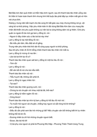 Bát Bảo kim đan quả nhiên có thần hiệu kinh người, sau khi thanh bào lão nhân uống vào
thì thần trí hoàn toàn thanh tỉnh nhưng tình thế buộc lão phải tiếp tục nhắm mắt giả vờ hôn
mê chưa tỉnh.
Hoàng y trung niên bắt mạch cho lão xong thì bất giác cau mày nhưng không nói gì, vội
vàng bõ ra khỏi phòng. Việc phu nhân kiên trì đòi dùng Bát Bảo Kim đan cứu mạng lão
nhân đã khiến cho phu quân không vui nên bà ta cũng không dám nói gì thêm. Chờ phu
quân ra ngoài rồi bà mới gọi lam y đồng tử, nói :
- Ngươi ở đây chăm sóc vị lão bá bá này nhe!
Lam y đồng tử dạ một tiếng rồi nói :
- Bá mẫu yên tâm, tiểu điệt sẽ cố gắng.
Trung niên phu nhân khẻ thở dài rồi cũng quay người ra khỏi phòng.
Sau khi phu nhân đi rồi thì bỗng nhiên thanh bào lão nhân mở mắt ra.
Lam y đồng tử mừng rỡ reo lên :
- Lão bá bá tỉnh lại rồi a?
Thanh bào lão nhân quan sát lam y đồng tử một lúc lâu rồi nói :
- Tỉnh rồi!
Lam y đồng tử nói :
- Để vản bối đi nói cho bá mẫu biết.
Thanh bào lão nhân vội nói :
- Tiểu huynh đệ, không cần phải đi.
Lam y đồng tử ngạc nhiên hỏi :
- Tại sao?
Thanh bào lão nhân gượng cười, nói :
- Chúng ta nói chuyện với nhau một lát đã, thế nào?
Lam y đồng tử trầm ngâm rồi nói :
- Cũng được!
Thanh bào lão nhân lại nhìn kỹ lam y đồng tử hồi lâu rồi mới nói :
- Ta muốn hỏi ngươi vài chuyện, chẳng hay ngươi có sẳn lòng trả lời không?
Lam y đồng tử nói :
- Điều đó cần phải xem lão hỏi những gì đã? Nếu chuyện vản bối không biết thì tự nhiên
không thể trả lời rồi.
- Đương nhiên ta chỉ hỏi những chuyện ngươi biết.
- Được, lão bá hỏi đi!
- Vị bá phụ của ngươi có phải là Phương Nhị Hiệp - Phương Thiên Thành trong Trung
 