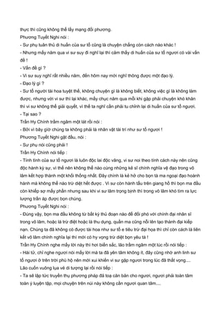 thực thì cũng không thể lấy mạng đối phương.
Phương Tuyết Nghi nói :
- Sư phụ tuân thủ di huấn của sư tổ cũng là chuyện chẳng còn cách nào khác !
- Nhưng mấy năm qua vi sư suy đi nghĩ lại thì cảm thấy di huấn của sư tổ ngươi có vài vấn
đề !
- Vấn đề gì ?
- Vi sư suy nghĩ rất nhiều năm, đến hôm nay mới nghĩ thông được một đạo lý.
- Đạo lý gì ?
- Sư tổ người tài hoa tuyệt thế, không chuyện gì là không biết, không việc gì là không làm
được, nhưng với vi sư thì lại khác, mấy chục năm qua mỗi khi gặp phải chuyện khó khăn
thì vi sư không thể giải quyết, vì thế ta nghĩ cần phải tu chỉnh lại di huấn của sư tổ ngươi.
- Tại sao ?
Trần Hy Chính trầm ngâm một lát rồi nói :
- Bởi vì bây gìờ chúng ta không phải là nhân vật tài trí như sư tổ ngươi !
Phương Tuyết Nghi gật đầu, nói :
- Sư phụ nói cũng phải !
Trần Hy Chính nói tiếp :
- Tính tình của sư tổ ngươi là luôn độc lai độc vãng, vi sư noi theo tính cách này nên cũng
độc hành kỳ sự, vì thế nên không thể nào cùng những kẻ sĩ chính nghĩa vệ đạo trong võ
lâm kết hợp thành một khối thống nhất. Đây chính là kẻ hở cho bọn tà ma ngoại đạo hoành
hành mà không thể nào trừ diệt hết được . Vi sư còn hành tẩu trên giang hồ thì bọn ma đầu
còn khiếp sợ mấy phần nhưng sau khi vi sư lâm trọng bịnh thì trong võ lâm khó tìm ra lực
lượng trấn áp được bọn chúng.
Phương Tuyết Nghi nói :
- Đúng vậy, bọn ma đầu không từ bất kỳ thủ đoạn nào để đối phó với chính đại nhân sĩ
trong võ lâm, hoặc là trừ điệt hoặc là thu dụng, quần ma cũng nỗi lên tạo thành đại kiếp
nạn. Chúng ta đã không có được tài hoa như sư tổ e tiêu trừ đại họa thì chỉ còn cách là liên
kết võ lâm chính nghĩa lại thì mới có hy vọng trừ diệt bọn yêu tà !
Trần Hy Chính nghe mấy lời này thì hơi biến sắc, lão trầm ngâm một lúc rồi nói tiếp :
- Hài tử, chỉ nghe ngươi nói mấy lời mà ta đã yên tâm không ít, đây cũng nhờ anh linh sư
tổ ngươi ở trên trời phù hộ nên mới xui khiến vi sư gặp ngươi trong lúc đã thất vọng....
Lão cuốn vuông lụa vẻ di tượng lại rồi nói tiếp :
- Ta sẽ lập tức truyền thụ phương pháp đả toạ căn bản cho ngươi, ngươi phải toàn tâm
toàn ý luyện tập, mọi chuyện trên núi này không cần ngươi quan tâm....
 