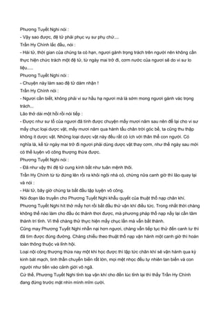Phương Tuyết Nghi nói :
- Vậy sao được, đệ tử phải phục vụ sư phụ chứ....
Trần Hy Chính lắc đầu, nói :
- Hài tử, thời gian của chúng ta có hạn, ngươi gánh trọng trách trên người nên không cần
thực hiện chức trách một đệ tử, từ ngày mai trở đi, cơm nước của ngươi sẽ do vi sư lo
liệu.....
Phương Tuyết Nghi nói :
- Chuyện này làm sao đệ tử dám nhận !
Trần Hy Chính nói :
- Ngươi cần biết, không phải vi sư hầu hạ ngươi mà là sớm mong ngươi gánh vác trọng
trách...
Lão thở dài một hồi rồi nói tiếp :
- Được như sư tổ của ngươi đã tính được chuyện mấy mươi năm sau nên để lại cho vi sư
mấy chục loại dược vật, mấy mươi năm qua hành tẩu chân trời góc bể, ta cũng thu thập
không ít dược vật. Những loại dược vật này đều rất có ích với thân thể con người. Có
nghĩa là, kể từ ngày mai trở đi ngươi phải dùng dược vật thay cơm, như thế ngày sau mới
có thể luyện võ công thượng thừa được.
Phương Tuyết Nghi nói :
- Đã như vậy thì đệ tử cung kính bất như tuân mệnh thôi.
Trần Hy Chính từ từ đứng lên rồi ra khỏi ngôi nhà cỏ, chừng nữa canh giờ thì lão quay lại
và nói :
- Hài tử, bây giờ chúng ta bắt đầu tập luyện võ công.
Nói đoạn lão truyền cho Phương Tuyết Nghi khẫu quyết của thuật thổ nạp chân khí.
Phương Tuyết Nghi hít thở mấy hơi rồi bắt đầu thử vận khí điều tức. Trong nhất thời chàng
không thể nào làm cho đầu óc thảnh thơi được, mà phương pháp thổ nạp nầy lại cần tâm
thành trí tỉnh. Vì thế chàng thử thực hiện mấy chục lần mà vẫn bất thành.
Cũng may Phương Tuyết Nghi nhẫn nại hơn ngươi, chàng vẫn tiếp tục thử đến canh tư thì
đã tìm được đúng đường. Chàng chiếu theo thuật thổ nạp vận hành một canh giờ thì hoàn
toàn thông thuộc và lỉnh hội.
Loại nội công thượng thừa nay một khi học được thì lập tức chân khí sẽ vận hành qua kỳ
kinh bát mạch, tinh thần chuyển biến rất lớn, mọi mệt nhọc đều tự nhiên tan biến và con
người như tiến vào cảnh giới vô ngã.
Cứ thế, Phương Tuyết Nghi tỉnh toạ vận khí cho đến lúc tỉnh lại thì thấy Trần Hy Chính
đang đứng trước mặt nhìn mình mĩm cười.
 