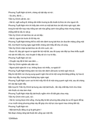 Phương Tuyết Nghi cả kinh, chàng vội bật dậy và nói :
- Sư phụ, đệ tử.....
Trần hy Chính cắt lời, nói :
- Hài tử, ngồi xuống đi, không cần khẩn trương ta đã chuẩn bị thức ăn cho ngươi rồi.
Phương Tuyết Nghi nhìn thì thấy bên mình có một bát thức ăn bốc khói nghi ngút, bên
trong là một hổn hợp màu trắng sen sét nữa giống canh nữa giống cháo nhưng chàng
chẳng biết là nấu từ vật gì.
Trần Hy Chính chỉ bát thức ăn và nói tiếp :
- Hài tử, ngươi ăn trước đi rồi hãy nói.
Phương Tuyết Nghi không thể từ chối nên đành bưng bát thức ăn đưa lên miệng uống một
hồi, mùi thanh hương ngào ngạt khiến chàng cảm thấy dễ chịu vô cùng.
Trần Hy Chính nhận lại bát thức ăn rồi mĩm cười, nói :
- Được rồi, bây giờ ngươi ra ngoài tản bộ một lát, sau đó quay vào tiếp tục theo khẫu quyết
mà vận khí điều tức, mọi chuyện ở đây sẽ có vi sư lo liệu.
Phương Tuyết Nghi với nói :
- Chuyện này đệ tử làm sao dám.....
Trần Hy Chính nghiêm sắc diện nói :
- Ngươi phải nghe lời vi sư, không được nói nhiều, ra ngoài đi !
Phương Tuyết Nghi không dám nói nữa nên đành cất bước ra khỏi ngôi nhà cỏ.
Đây là một đỉnh núi nhưng xung quanh ngôi nhà cỏ là một vùng khá bằng phẳng, kỳ hoa dị
thảo mọc đầy, hương hoa thoảng bay ngào ngạt.
Phương Tuyết Nghi vươn vai hít thở mấy hồi rồi đi một vòng quanh ngôi nhà, sau đó chàng
trở vào tập luyện tiếp.
Đến trưa thì Trần Hy Chính lại bưng vào một bát thuốc , lần nầy chất liệu hình như khác
nên thuốc có màu lam nhạt.
Phương Tuyết Nghi nhận lấy bát thuốc ngắm nhìn rồi bất giác chau mày.
Trần Hy Chính mĩm cười, nói :
- Hài tử, lương được khó uống, nhưng đây là tiên phương diệu pháp do sư tổ ngươi để lại,
vi sư muốn dùng phương pháp này để giúp cho nội lực của ngươi mau chóng tiến bộ.
Phương Tuyết Nghi nói :
- Một bát thuốc đắng có gì là ghê gớm !
Nói đoạn chàng nâng bát thuốc lên uống cạn một hồi.
123456sdv
 
