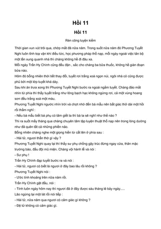 Hồi 11
Hồi 11
Rèn công luyện kiếm
Thời gian vun vút trôi qua, chớp mắt đã nữa năm. Trong suốt nữa năm đó Phương Tuyết
Nghi luôn tỉnh toạ vận khí điều tức, học phương pháp thổ nạp, mỗi ngày ngoài việc tản bộ
một lần xung quanh nhà thì chàng không hề đi đâu xa.
Mỗi ngày Trần Hy Chính cũng đều đặn , sắc cho chàng ba bửa thuốc, không hề gián đoạn
bửa nào.
Hôm đó bỗng nhiên thời tiết thay đổi, tuyết rơi trắng xoá ngọn núi, ngôi nhà cỏ cũng được
phủ bởi một lớp tuyết khá dày.
Sau khi ăn trưa xong thì Phương Tuyết Nghi bước ra ngoài ngắm tuyết. Chàng đảo mắt
nhìn tứ phía thì thấy tuyết trắng như lông bạch hạc không ngừng rơi, cả một vùng hoang
sơn đều trắng xoá một màu.
Phương Tuyết Nghi ngước nhìn trời và chợt nhớ đến bá mẫu nên bất giác thở dài một hồi
rồi thầm nghĩ :
- Nếu bá mẫu biết bá phụ có tâm giết ta thì bà ta sẽ nghĩ như thế nào ?
Thì ra suốt mấy tháng qua chàng chuyên tâm tập luyện thuật thổ nạp nên trong lòng dường
như đã quên tất cả những phiền nảo.
Bỗng nhiên chàng nghe một giọng hiền từ cất lên ở phía sau :
- Hài tử, ngươi thẩn thờ gì vậy ?
Phương Tuyết Nghi quay lại thì thấy sư phụ chống gậy trúc đứng ngay cửa, thân mặc
trường bào, đầu đội mũ miện. Chàng vội hành lễ và nói :
- Sư phụ !
Trần Hy Chính đạp tuyết bước ra và nói :
- Hài tử, ngươi có biết là ngươi ở đây bao lâu rồi không ?
Phương Tuyết Nghi nói :
- Ước tính khoảng trên nữa năm rồi.
Trần Hy Chính gật đầu, nói :
- Tính luôn ngày hôm nay thì ngươi đã ở đây được sáu tháng lẻ bảy ngày.....
Lão ngừng lại một lát rồi nói tiếp :
- Hài tử, nữa năm qua ngươi có cảm giác gì không ?
- Đệ tử không có cảm giác gì.
 
