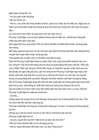 Nghĩ đoạn chàng liền nói :
- Sư phụ giáo huấn rất đúng.
Trần Hy Chính nói :
- Hài tử, vi sư phải vào trong chuẩn bị một tí, ngươi cứ ở đây vận khí điều tức. Ngày sau có
thành tựu trong kiếm thuật hay không là dựa vào thành tựu trong nữa năm qua của ngươi
đấy !
Lời vừa dứt thì lão chậm rải quay bước trở vào ngôi nhà cỏ.
Phương Tuyết Nghi y lời sư phụ nghênh phong vận khí điều tức, một lát sau chàng đã
nhập vào cảnh giới vong ngã.
Qua ngày hôm sau, quả nhiên Trần Hy Chính bắt đầu chỉ điểm kiếm thuật, chưởng pháp
cho chàng.
Mỗi ngày ngoài ba bửa cơm và vài canh giờ ngủ nghỉ thì không một khắc nào chàng không
chuyên tâm luyện kiếm thuật, chưởng pháp.
Tuế nguyệt luân chuyển, trên núi đã thấy rụng đầy lá vàng.
Hôm đó Phương Tuyết Nghi đang tự luyện chiêu cuối cùng trong kiếm thuật là Vạn Lưu
Qui Tông thì Trần Hy Chính đứng nhìn lá vàng và buông tiếng thở phào một hồi. Thần sắc
của vị Kiếm Thần này cũng có vẻ bớt trầm trọng, rõ ràng tâm nguyện nhiều năm qua của
lão đã sắp có người để giao phó. Lão nhìn bóng hình Phương Tuyết Nghi bay nhãy, trên
khuôn mặt nhợt nhạt hiện lên nụ cười an ủi. Nhưng nhìn kỹ thì nụ cười này vô cùng thê
lương và cũng thống khổ vạn phần, bất giác hai khoé mắt lão xuất hiện hai giọt lệ. Đáng
tiếc là Phương Tuyết Nghi đang dồn hết tinh thần luyện tập nên không phát hiện được thần
thái của sư phụ, nếu không thì nhất định chàng sẽ ngừng tay chạy lại vấn an rồi.
Sau khi luyện kỹ và thực hiện xong năm phép biến hóa của chiêu Vạn Lưu Quy Tông thì
Phương Tuyết Nghi thu kiếm lại và kêu lên :
- Sư phụ.....
Chàng quét mục quang nhìn ra thì bất giác sững người, thì ra không biết từ lúc nào, Trần
Hy Chính đã nằm dài trên mặt tảng đá.
Phương Tuyết Nghi vội chạy lại, chàng luôn miệng gọi "sư phụ" và song thủ không ngừng
lay tỉnh.
Hồi lâu sau Trần Hy Chính mới từ từ mở mắt ra và khẻ thở dài một hồi.
Phương Tuyết Nghi vội nói :
- Sư phụ, người làm sao thế ? Đệ tử ôm sư phụ vào nhà nhé ?
Trần Hy Chính khẻ lắc đầu và nói với giọng vô lực :
- Hài tử, ngươi đã thuộc hết chiêu Vạn Lưu Quy Tông chưa ?
 