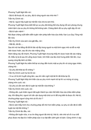 Phương Tuyết Nghi liền nói :
- Đệ tử đã thuộc rồi, sư phụ, đệ tử cõng người vào nhà nhé ?
Trần Hy Chính nói :
- Hài tử, ngươi hãy luyện lại một lần nữa cho ta xem thử.
Phương Tuyết Nghi thừa biết thể lực sư phụ đã không thể chịu đựng nỗi sơn phong nhưng
mênh lệnh của sư phụ thì không thể không tuân. Chàng đành đở sư phụ ngồi dậy rồi nói :
- Đệ tử tuân mệnh !
Nói đoạn chàng xuất kiếm diễn luyện năm phép biến hóa của chiêu Vạn Lưu Quy Tông một
lần nữa.
Trần Hy Chính vừa xem vừa gật đầu, nói :
- Rất tốt, rất tốt.....
Sau khi nói hai tiếng rất tốt thì lão vội lấy trong người ra một bình ngọc nhỏ và đổ ra một
viên dược hoàn, sau đó cho vào miệng uống.
Hành động này rất nhanh, Phương Tuyết Nghi chưa kịp thấy thì dược hoàn đã vào miệng
rồi. Điều kỳ lạ là sau khi uống dược hoàn, tinh thần của lão chợt hưng phấn hẳn lên, mục
quang cũng lấp lánh có thần.
Phương Tuyết Nghi thu kiếm thế lại và chạy đến trước mặt sư phụ thì vô cùng ngạc nhiên,
chàng hỏi :
- Sư phụ đã khõe lại rồi chăng ?
Trần Hy Chính cười ha hả rồi nói :
- Vi sư chỉ bị khí huyết công tâm, sau khi nằm nghỉ một lát thì đã khõe lại rồi.
Phương Tuyết Nghi thấy tinh thần của sư phụ mình mạnh trở lại thì vui mừng vô cùng,
chàng mĩm cười, nói :
- Sư phụ có cần xem đệ tử luyện lại một lần nữa không ?
Trần Hy Chính mĩm cười, nói :
- Không cần, quả nhiên ngươi đã luyện thành tựu năm thế biến hóa của chiêu kiếm pháp
này. Khi động thủ, ngươi chỉ cần vận dụng một chút cơ trí để ứng biến là được rồi. Hài tử,
chưởng pháp ngươi cũng nhớ cả rồi chứ ?
Phương Tuyết Nghi nói :
- Đệ tử cảm thấy hình như chưởng pháp dễ nhớ hơn kiếm pháp, sư phụ có cần đệ tử diễn
luyện lại một lần không ?
Trần Hy Chính lắc đầu, nói :
- Không cần luyện nữa, vi sư tin rằng ngươi đã nhớ kỹ. Hài tử, nên nhớ sở dĩ vi sư chế
phục được ma đạo là vì kiếm pháp của vi sư đạt đến cảnh giới vô dịch. Cũng chính vì vậy
 