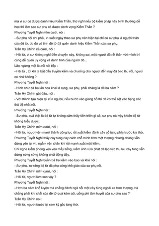 mà vi sư có được danh hiệu Kiếm Thần, thử nghĩ nếu bộ kiếm pháp này bình thường dễ
học thì làm sao sư phụ có được danh vọng Kiếm Thần ?
Phương Tuyêt Nghi mĩm cười, nói :
- Sư phụ nói chí phải, vì suốt ngày theo sư phụ nên hiện tại chỉ có sư phụ là người thân
của đệ tử, do đó vô tình đệ tử đã quên danh hiệu Kiếm Thần của sư phụ.
Trần Hy Chính cả cười, nói :
- Hài tử, vi sư không nghĩ đến chuyện này, không sai, một người đã rất thân với mình thì
cũng dễ quên uy vọng và danh tính của người đó...
Lão ngừng một lát rồi nói tiếp :
- Hài tử , từ khi ta bắt đầu truyền kiếm và chưởng cho ngươi đến nay đã bao lâu rồi, ngươi
có nhớ không ?
Phương Tuyết Nghi nói :
- Hình như đã ba lần hoa khai lá rụng, sư phụ, phải chăng là đã ba năm ?
Trần Hy Chính gật đầu, nói :
- Với thành tựu hiện tại của ngươi, nếu bước vào giang hồ thì đã có thể liệt vào hạng cao
thủ đệ nhất rồi.
Phương Tuyết Nghi nói :
- Sư phụ, quả thật là đệ tử tự không cảm thấy tiến triển gì cả, sư phụ nói vậy khiến đệ tử
không hiểu dược.
Trần Hy Chính mĩm cười, nói :
- Hài tử, ngươi vận mười thành công lực rồi xuất kiếm đánh cây cổ tùng phía trước kia thử.
Phương Tuyết Nghi thấy cây tùng này cách chỗ mình hơn một trượng nhưng chàng vẫn
đứng yên tại vị , ngầm vận chân khí rồi mạnh xuất một kiếm.
Chỉ nghe kiếm phong veo véo mấy tiếng, kiếm ảnh vừa phát đã lập tức thu lai, cây tùng vẫn
đứng sừng sững không chút động đậy.
Phương Tuyết Nghi buồn bả tra kiếm vào bao và khẻ nói :
- Sư phụ, sợ rằng đệ tử đã phụ công khổ giáo của sư phụ rồi.
Trần Hy Chính mĩm cười, nói :
- Hài tử, ngươi làm sao vậy ?
Phương Tuyết Nghi nói :
- Hơn ba năm khổ luyện mà chẳng đánh ngã nỗi một cây tùng ngoài xa hơn trượng, há
chẳng phải khí chất của đệ tử quá kém cỏi, uỗng phí tâm huyết của sư phụ sao ?
Trần Hy Chính nói :
- Hài tử, ngươi bước lại xem kỹ gốc tùng thử.
 