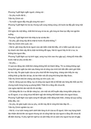 Phương Tuyết Nghi ngẫn người, chàng nói :
- Sư phụ muốn đệ tử...
Trần Hy Chính nói :
- Ta muốn ngươi đẩy nhẹ gốc tùng thử xem !
Phương Tuyết Nghi hơi do dự nhưng cuối cùng chàng cũng y lời bước lại đẩy gốc tùng một
cái.
Chỉ nghe rắc một tiếng, nhất thời lá tung rơi ào ào, gốc tùng án theo lực đẩy mà ngã ầm
xuống.
Phương Tuyết Nghi kinh hải nhãy lui lại và kêu lên :
- Sư phụ, gốc tùng này đã bị chặt từ trước rồi phải không ?
Trần Hy Chính mĩm cười, nói :
- Hài tử, gốc tùng nầy là do ngươi vừa vận kiếm chặt đứt đấy, chỉ vì kiếm quá sắc và cực
kỳ nhanh nên thân cây đã bị chặt mà không đổ ngay. Hài tử ngươi hãy tin lời vi sư, ta
không lừa ngươi đâu.
Phương Tuyết Nghi cực kỳ kinh ngạc, song mục tròn xoe như gặp quỷ, chàng bổ nhào đến
trước mặt sư phụ và kêu lên :
- Sư phụ....
Vì quá xúc động nên nhất thời chàng không thể nói thành tiếng. Thì ra chàng không ngờ
trong thời gian ngắn ba năm sáu tháng mà võ công của mình tinh tiến đến cảnh giới thần
kỳ như vậy. Ân giáo luyện của sư phụ chợt trỗi lên trong lòng, chàng cảm thấy ân này
chẳng khác gì đại đức tái tạo, dù tan thân nát cốt cũng khó lòng báo đáp được.
Trần Hy Chính khẻ ôm chàng vào lòng và mĩm cười, nói :
- Hai tử, đừng quá xúc động, tuy võ công của ngươi đã có thể liệt vào hàng đệ nhất cao thủ
nhưng muốn trùng hưng uy phong Kiếm Thần thì e rằng vẫn chưa đũ.
Lão ngữa mặt thở dài một hồi rồi nói tiếp :
- Chỉ đáng tiếc là vi sư đã tận năng lực, còn một vài chỗ huyền diệu trong kiếm pháp của
sư tổ ngươi, vi sư cũng chưa thể lảnh ngộ nên không thể thành toàn cho ngươi được.
Phương Tuyết Nghi vừa nghe xong thì bất giác chấn động toàn thân, chàng vội quỳ xuống
khấu đầu, nói :
- Sư phụ, ân giáo luyện của sư phụ, cả đời này đệ tử cũng khó báo đáp rồi......
Trần Hy Chính nghiêm túc nói :
- Hài tử, vi sư luôn mang canh cánh bên lòng di chí của sư tổ ngươi, hôm nay trọng trách
đại nhiệm đã trút lên vai ngươi nhưng với võ công hiện tại của ngươi e rằng vẫn chưa đũ
để đảm đương. Vi phụ nghỉ tới nghỉ lui và cảm thấy chỉ có cách cho ngươi hạ sơn đi gặp
 