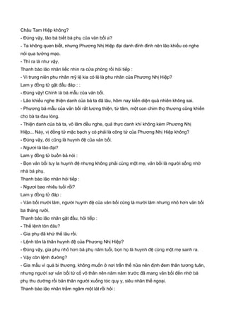 Châu Tam Hiệp không?
- Đúng vậy, lão bá biết bá phụ của vản bối a?
- Ta không quen biết, nhưng Phương Nhị Hiệp đại danh đỉnh đỉnh nên lão khiếu có nghe
nói qua tướng mạo.
- Thì ra là như vậy.
Thanh bào lão nhân liếc nhìn ra cửa phòng rồi hỏi tiếp :
- Vi trung niên phu nhân mỹ lệ kia có lẻ là phu nhân của Phương Nhị Hiệp?
Lam y đồng tử gật đầu đáp : :
- Đúng vậy! Chính là bá mẫu của vản bối.
- Lão khiếu nghe thiện danh của bà ta đã lâu, hôm nay kiến diện quả nhiên không sai.
- Phương bá mẫu của vản bối rất lương thiện, từ tâm, một con chim thọ thương cũng khiến
cho bà ta đau lòng.
- Thiện danh của bà ta, võ lâm đều nghe, quả thực danh khí không kém Phương Nhị
Hiệp... Này, vị đồng tử mặc bạch y có phải là công tử của Phương Nhị Hiệp không?
- Đúng vậy, đó cũng là huynh đệ của vản bối.
- Ngươi là lão đại?
Lam y đồng tử buồn bả nói :
- Bọn vản bối tuy la huynh đệ nhưng không phải cùng một mẹ, vản bối là người sống nhờ
nhà bá phụ.
Thanh bào lão nhân hỏi tiếp :
- Ngươi bao nhiêu tuổi rồi?
Lam y đồng tử đáp :
- Vản bối mười lăm, người huynh đệ của vản bối cũng là mười lăm nhưng nhỏ hơn vản bối
ba tháng rưỡi.
Thanh bào lão nhân gật đầu, hỏi tiếp :
- Thế lệnh tôn đâu?
- Gia phụ đã khứ thế lâu rồi.
- Lệnh tôn là thân huynh đệ của Phương Nhị Hiệp?
- Đúng vậy, gia phụ nhỏ hơn bá phụ năm tuổi, bọn họ là huynh đệ cùng một mẹ sanh ra.
- Vậy còn lệnh đường?
- Gia mẫu vì quá bi thương, không muốn ở nơi trần thế nữa nên định đem thân tương tuân,
nhưng người sợ vản bối tứ cố vô thân nên năm năm trước đã mang vản bối đến nhờ bá
phụ thu dưỡng rồi bản thân người xuống tóc quy y, siêu nhân thế ngoại.
Thanh bào lão nhân trầm ngâm một lát rồi hỏi :
 