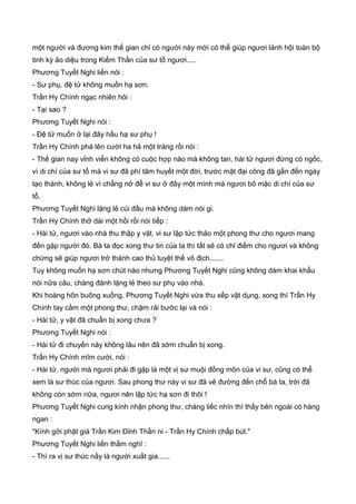 một người và đương kim thế gian chỉ có người này mới có thể giúp ngươi lảnh hội toàn bộ
tinh kỳ ảo diệu trong Kiếm Thần của sư tổ ngươi.....
Phương Tuyết Nghi liền nói :
- Sư phụ, đệ tử không muốn hạ sơn.
Trần Hy Chính ngạc nhiên hỏi :
- Tại sao ?
Phương Tuyết Nghi nói :
- Đệ tử muốn ở lại đây hầu hạ sư phụ !
Trần Hy Chính phá lên cười ha hả một tràng rồi nói :
- Thế gian nay vỉnh viển không có cuộc hợp nào mà không tan, hài tử ngươi đừng có ngốc,
vì di chí của sư tổ mà vi sư đã phí tâm huyết một đời, trước mặt đại công đã gần đến ngày
tạo thành, không lẻ vì chẳng nở để vi sư ở đây một mình mà ngươi bõ mặc di chí của sư
tổ.
Phương Tuyết Nghi lặng lẻ cúi đầu mà không dám nói gi.
Trần Hy Chính thở dài một hồi rồi nói tiếp :
- Hài tử, ngươi vào nhà thu thập y vật, vi sư lập tức thảo một phong thư cho ngươi mang
đến gặp người đó. Bà ta đọc xong thư tin của ta thì tất sẽ có chỉ điểm cho ngươi và không
chừng sẽ giúp ngươi trở thành cao thủ tuyệt thế vô địch.......
Tuy không muốn hạ sơn chút nào nhưng Phương Tuyết Nghi cũng không dám khai khẩu
nói nữa câu, chàng đành lặng lẻ theo sư phụ vào nhà.
Khi hoàng hôn buông xuống, Phương Tuyết Nghi vừa thu xếp vật dụng, xong thì Trần Hy
Chính tay cầm một phong thư, chậm rải bước lại và nói :
- Hài tử, y vật đã chuẩn bị xong chưa ?
Phương Tuyết Nghi nói :
- Hài tử đi chuyến này không lâu nên đã sớm chuẩn bị xong.
Trần Hy Chính mĩm cười, nói :
- Hài tử, người mà ngươi phải đi gặp là một vị sư muội đồng môn của vi sư, cũng có thể
xem là sư thúc của ngươi. Sau phong thư này vi sư đã vẽ đường đến chỗ bà ta, trời đã
không còn sớm nữa, ngươi nên lập tức hạ sơn đi thôi !
Phương Tuyết Nghi cung kính nhận phong thư, chàng liếc nhìn thì thấy bên ngoài có hàng
ngan :
"Kính gởi phật giá Trần Kim Đỉnh Thần ni - Trần Hy Chính chấp bút."
Phương Tuyết Nghi liền thầm nghĩ :
- Thì ra vị sư thúc nầy là người xuất gia......
 