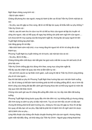Nghĩ đoạn chàng cung kính nói :
- Đệ tử tuân mệnh !
Chàng cất phong thư vào người, mang túi hành lý lên vai rồi bái Trần Hy Chính một bái và
nói :
- Sư phụ, sau khi gặp sư thúc xong, đệ tử có thể lập tức quay về khấu kiến sư phụ không ?
Trần Hy Chính nói :
- Hài tử, sau khi xem thư tin của vi sư thì có thể sư thúc của ngươi sẽ lập tức truyền võ
công cho ngươi, việc có thể quay về ngay hay không còn phải xem ngộ tính của ngươi.....
Lời chưa dứt thì mục quang của lão long lanh ngấn lệ, nhưng lão vội quay người đi nên
Tuyết Nghi không kịp phát hiện.
Lão hắng giọng rồi nói tiếp :
- Nên khởi hành sớm một chút, vi sư mong rằng khi ngươi trở về thì võ công đã có đại
thành tựu.
Phương Tuyết Nghi lưu luyến không nỡ rời bước, bái một bái nữa và nói :
- Sư phụ, đệ tử đi đây.....
Chàng không kềm chế được nên bất giác hai giọt nước mắt lăn ra sau khi sải bước đi về
phía hậu sơn.
Trần Hy Chính chống gậy trúc đứng nhìn theo, song mục cũng tràn ngấn lệ.
Hồi lâu sau lão chậm rải quay vào nhà và lẩm bẩm tự nói :
- Xin anh linh của ân sư tại thiên minh giám, cuối cùng thì đệ tử Trần Hy Chính cũng không
phụ di chí của người....
Sau khi bái biệt sư phụ thì Phương Tuyết Nghi theo hướng hậu sơn mà bôn hành xuống
núi. Sở dĩ chàng có thể bôn hành là không phải do thế núi bằng phẳng để đi, mà vì trình độ
khinh công của chàng đã đạt đến cảnh giới thượng thừa nên có thể tung người từ mỏm đá
này qua mỏm đá khác mà đi.
Chừng nữa canh giờ sau thì chàng đã xuống đến chân núi, lúc nầy màn đêm đã buông
xuống.
Phương Tuyết Nghi dừng bước quay đầu nhìn lên đỉnh núi, tuy không thấy gì nhưng chàng
vẫn hình dung ra cảnh sư phụ cô độc một mình. Tuy có con linh hầu và anh vũ bầu bạn
nhưng đó không phải là kế sách trường cửu, chàng tự nhủ sau khi gặp sư thúc thì sẽ lập
tức quay về bầu bạn với sư phụ. Đặc biệt là phải hỏi rõ bệnh tình rồi nghĩ cách tìm dược
vật trị bênh cho sư phụ....
Lòng hiếu thuận của chàng vốn thuộc chuyện thường tình của con người, nhưng chàng
quên mất một điều rằng, với khả năng của Trần Hy Chính - Người giúp chàng thoát thai
 
