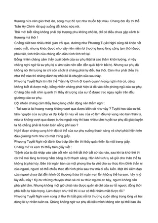 thương nữa nên gào thét lên, song mục đỏ rực như muốn bật máu. Chang ôm lấy thi thể
Trần Hy Chính rồi quỳ xuống đất khóc nức nỡ.
Thế mới biết rằng không phải đại trượng phu không nhỏ lệ, chỉ có điều chưa gặp cảnh bi
thương mà thôi !
Chẳng biết bao nhiêu thời gian trôi qua, dường như Phương Tuyết Nghi cũng đã khóc hết
nước mắt, nhưng khóc được như vậy nên niềm bi thương trong lòng cũng tạm thời được
phát tiết, tinh thần của chàng dần dần bình tỉnh trở lại.
Bỗng nhiên chàng cảm thấy quái bệnh của sư phụ thật là cao thâm khôn lường, vì vậy
chàng nghi ngờ là sư phụ bị ai ám toán nên dẫn đền quái bệnh bất trị. Nhưng sư phụ đã
không nói thì tương lai chỉ còn cách là chàng phải tự điều tra thôi. Còn như phải điều tra
như thế nào thì chàng đành tự nhủ đó là chuyện của sau này.
Phương Tuyết Nghi ôm thi thể Trần Hy Chính đi loanh quanh trong ngôi nhà cỏ, cũng
không biết đi được mấy, bỗng nhiên chàng phát hiện là đã vào đến phòng ngủ của sư phụ.
Chàng đảo mắt nhìn quanh thì thấy di tượng của sư tổ được treo ngay ngắn trên đầu
giường của sư phụ.
Đột nhiên chàng cảm thấy trong lòng chấn động nên thầm nghĩ :
- Tại sao ta lại hoang mang không vượt qua được biến cố như vậy ? Tuyệt học của sư tổ,
tâm nguyện của sư phụ và đại kiếp từ nay về sau của võ lâm đều kỳ vọng vào bản thân ta,
nếu ta không vượt qua được bước ngoặt này thì bao nhiêu tâm huyết sư phụ đã giáo luyện
ta há chẳng phải là hoàn toàn uỗng phí sao ?
Nghĩ đoạn chàng cung kính đặt di thể của sư phụ xuống thạch sàng và chợt phát hiện trên
đầu giường hình như có một trang giấy.
Phương Tuyết Nghi vội đánh lửa thắp đèn lên thì thấy quả nhiên là một trang giấy.
Chàng mở ra xem thì thấy trên giấy viết :
"Bệnh của ta đã nhập vào căn cốt nên có thể tắt thở bất cứ lúc nào, sau khi ta khứ thế thì
có thể mai táng ta trong hầm băng dưới thạch sàng. Hàn khí tích tụ sẽ giữ cho thân thể ta
không bị phá hủy. Bên trái ngăn bàn có một phong thư ta viết cho sư thúc Kim Đỉnh thần ni
của ngươi, ngươi có thể chiếu theo đồ hình phía sau thư mà đi cầu kiến. Một khi kiếm đạo
của ngươi chưa đạt đến trình độ thượng thừa thì ngàn vạn lần không thể hạ sơn, hãy nhớ
lấy điều nầy ! Kỳ dư những chuyện khác sẽ có sư thúc ngươi an bày, ngươi không cần
phải phí tâm. Nhưng không một giờ phút nào được quên di chí của sư tổ ngươi, đồng thời
phải biết tự bảo trọng. Làm được như thế thì vi sư có thể nhắm mắt được rồi."
Phương Tuyết Nghi xem xong di thư thì bất giác nỗi bi thương cuộn dâng trong lòng và hai
dòng lệ tự nhiên tuôn ra. Chàng không ngờ sư phụ đã biết mình không còn tại thế bao lâu
 