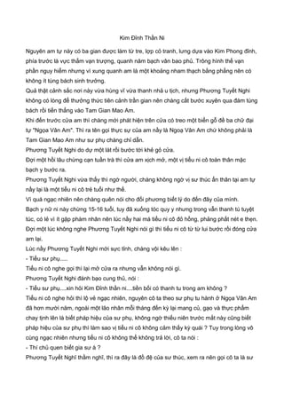 Kim Đỉnh Thần Ni
Nguyên am tự này có ba gian được làm từ tre, lợp cỏ tranh, lưng dựa vào Kim Phong đỉnh,
phía trước là vực thẳm vạn trượng, quanh năm bạch vân bao phủ. Trông hình thế vạn
phần nguy hiểm nhưng vì xung quanh am là một khoảng nham thạch bằng phẳng nên có
không ít tùng bách sinh trưởng.
Quả thật cảnh sắc nơi này vừa hùng vĩ vừa thanh nhả u tịch, nhưng Phương Tuyết Nghi
không có lòng để thưởng thức tiên cảnh trần gian nên chàng cất bước xuyên qua đám tùng
bách rồi tiến thẳng vào Tam Gian Mao Am.
Khi đến trước cửa am thì chàng mới phát hiện trên cửa có treo một biển gỗ đề ba chữ đại
tự "Ngọa Vân Am". Thì ra tên gọi thực sự của am nầy là Ngoạ Vân Am chứ không phải là
Tam Gian Mao Am như sư phụ chàng chỉ dẫn.
Phương Tuyết Nghi do dự một lát rồi bước tới khẻ gỏ cửa.
Đợi một hồi lâu chừng cạn tuần trà thì cửa am xịch mở, một vị tiểu ni cô toàn thân mặc
bạch y bước ra.
Phương Tuyết Nghi vừa thấy thì ngớ người, chàng không ngờ vị sư thúc ẩn thân tại am tự
nầy lại là một tiểu ni cô trẻ tuổi như thế.
Vì quá ngạc nhiên nên chàng quên nói cho đối phương biết lý do đến đây của mình.
Bạch y nữ ni này chừng 15-16 tuổi, tuy đã xuống tóc quy y nhưng trong vẫn thanh tú tuyệt
túc, có lẻ vì ít gặp phàm nhân nên lúc nầy hai má tiểu ni cô đỏ hồng, phảng phất nét e thẹn.
Đợi một lúc không nghe Phương Tuyết Nghi nói gì thì tiểu ni cô từ từ lui bước rồi đóng cửa
am lại.
Lúc nầy Phương Tuyết Nghi mới sực tỉnh, chàng vội kêu lên :
- Tiểu sư phụ.....
Tiểu ni cô nghe gọi thì lại mở cửa ra nhưng vẫn không nói gì.
Phương Tuyết Nghi đánh bạo cung thủ, nói :
- Tiểu sư phụ....xin hỏi Kim Đỉnh thần ni....tiền bối có thanh tu trong am không ?
Tiểu ni cô nghe hỏi thì lộ vẻ ngạc nhiên, nguyên cô ta theo sư phụ tu hành ở Ngọa Vân Am
đã hơn mười năm, ngoài một lão nhân mỗi tháng đến kỳ lại mang củ, gạo và thực phẩm
chay tịnh lên là biết pháp hiệu của sư phụ, không ngờ thiếu niên trước mắt này cũng biết
pháp hiệu của sư phụ thì làm sao vị tiểu ni cô không cảm thấy kỳ quái ? Tuy trong lòng vô
cùng ngạc nhiên nhưng tiểu ni cô không thể không trả lời, cô ta nói :
- Thí chủ quen biết gia sư à ?
Phương Tuyết Nghĩ thầm nghĩ, thì ra đây là đồ đệ của sư thúc, xem ra nên gọi cô ta là sư
 