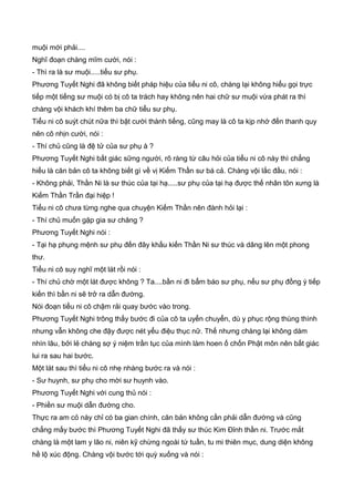 muội mới phải....
Nghĩ đoạn chàng mĩm cười, nói :
- Thì ra là sư muội.....tiểu sư phụ.
Phương Tuyết Nghi đã không biết pháp hiệu của tiểu ni cô, chàng lại không hiểu gọi trực
tiếp một tiếng sư muội có bị cô ta trách hay không nên hai chữ sư muội vừa phát ra thì
chàng vội khách khí thêm ba chữ tiểu sư phụ.
Tiểu ni cô suýt chút nữa thì bật cười thành tiếng, cũng may là cô ta kịp nhớ đến thanh quy
nên cô nhịn cười, nói :
- Thí chủ cũng là đệ tử của sư phụ à ?
Phương Tuyết Nghi bất giác sững người, rõ ràng từ câu hỏi của tiểu ni cô này thì chẳng
hiểu là căn bản cô ta không biết gì về vị Kiếm Thần sư bá cả. Chàng vội lắc đầu, nói :
- Không phải, Thần Ni là sư thúc của tại hạ.....sư phụ của tại hạ được thế nhân tôn xưng là
Kiếm Thần Trần đại hiệp !
Tiểu ni cô chưa từng nghe qua chuyện Kiếm Thần nên đành hỏi lại :
- Thí chủ muốn gặp gia sư chăng ?
Phương Tuyết Nghi nói :
- Tại hạ phụng mệnh sư phụ đến đây khấu kiến Thần Ni sư thúc và dâng lên một phong
thư.
Tiểu ni cô suy nghĩ một lát rồi nói :
- Thí chủ chờ một lát được không ? Ta....bần ni đi bẩm báo sư phụ, nếu sư phụ đồng ý tiếp
kiến thì bần ni sẽ trở ra dẫn đường.
Nói đoạn tiểu ni cô chậm rải quay bước vào trong.
Phương Tuyết Nghi trông thấy bước đi của cô ta uyển chuyển, dù y phục rộng thùng thình
nhưng vẫn không che đậy được nét yểu điệu thục nữ. Thế nhưng chàng lại không dám
nhìn lâu, bởi lẻ chàng sợ ý niệm trần tục của mình làm hoen ố chốn Phật môn nên bất giác
lui ra sau hai bước.
Một lát sau thì tiểu ni cô nhẹ nhàng bước ra và nói :
- Sư huynh, sư phụ cho mời sư huynh vào.
Phương Tuyết Nghi với cung thủ nói :
- Phiền sư muội dẫn đường cho.
Thực ra am cỏ này chỉ có ba gian chính, căn bản không cần phải dẫn đường và cũng
chẳng mấy bước thì Phương Tuyết Nghi đã thấy sư thúc Kim Đỉnh thần ni. Trước mắt
chàng là một lam y lão ni, niên kỹ chừng ngoài tứ tuần, tu mi thiên mục, dung diện không
hề lộ xúc động. Chàng vội bước tới quỳ xuống và nói :
 