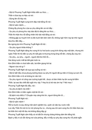 - Đệ tử Phương Tuyết Nghi khấu kiến sư thúc.....
Thần ni đưa tay ra hiệu và nói :
- Đứng lên rồi hãy nói.
Phương Tuyết Nghi cung kính đáp một tiếng rồi nói :
- Đệ tử tuân mệnh.....
Chàng lấy phong thư của sư phụ dâng lên và nói tiếp :
- Sư phụ có phong thư này bảo đệ tử dâng lên sư thúc....
Thần Ni nhận thư rồi bỗng nhiên thở dài một tiếng và nói :
- Không gặp sư huynh tính ra đã mười lăm lăm năm rồi, không ngờ hôm nay lại nhờ ngươi
đưa thư đến đây.....
Ba ngừng lại nhìn Phương Tuyết Nghi rồi hỏi :
- Sư phụ ngươi khõe không ?
Phương Tuyết Nghi dâng thư xong thì lui hai bước cung kính đứng nép một bên, nhưng khi
nghe Thần Ni hỏi đến sư phụ thì bất giác bi thương trong lòng trỗi lên, chàng ấp úng nói :
- Sư phụ...sư phụ....người...người đã khứ thế rồi....
Hai dòng nước mắt lại bất giác tuôn ra.
Kim Đỉnh thần ni chợt biến sắc, bà trầm giọng hỏi lại.
- Ngươi vừa nói gì ?
Phương Tuyết Nghi vội sụp quỳ xuống và nói :
- Đệ tử bất hiếu chưa phụng dưỡng được sư phụ thì người đã qui tiên ở Cùng Lai sơn rồi.
Kim Đỉnh thần ni tỏ vẻ không tin nên hỏi :
- Sư phụ ngươi võ công cao cường tuyệt thế , được võ lâm thiên hạ tôn xưng là Kiếm
Thần, tại sao lão chết đột ngột như vậy ? Hay là có kẻ nào ám hại ? Nói mau !
Phương Tuyết Nghi lắc đầu, nói :
- Sư phụ bị bệnh mà chết !
Kim Đỉnh thần ni trầm ngâm một lát rồi nói :
- Bị bệnh mà chết à ? Chuyện này càng khó tin, ngươi đứng lên đi....
Phương Tuyết Nghi nói :
- Đệ tử tuân mệnh !
Rồi lui bước ra sau đứng một cách nghiêm túc, quên cả việc lau nước mắt.
Lúc nầy Thần Ni mới từ từ mở phong thư ra , nhưng sau khi xem xong thư thì thần thái của
bà thẩn thờ một hồi lâu mà không động đậy gì.
Phương Tuyết Nghi cảm thấy có vẻ bất ổn nhưng chàng không dám lên tiếng hỏi.
Bạch y tiểu ni cô vẫn đứng nơi cửa phòng, tiểu ni thấy sư phụ đọc xong thư rồi phát ngẩn
 
