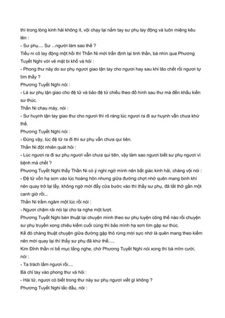 thì trong lòng kinh hải không ít, vội chạy lại nắm tay sư phụ lay động và luôn miệng kêu
lên :
- Sư phụ.... Sư ...người làm sao thế ?
Tiểu ni cô lay động một hồi thì Thần Ni mới trấn định lại tinh thần, bà nhìn qua Phương
Tuyết Nghi với vẽ mặt bi khổ và hỏi :
- Phong thư này do sư phụ ngươi giao tận tay cho ngươi hay sau khi lão chết rồi ngươi tự
tìm thấy ?
Phương Tuyết Nghi nói :
- Là sư phụ tận giao cho đệ tử và bảo đệ tử chiếu theo đồ hình sau thư mà đến khấu kiến
sư thúc.
Thần Ni chau mày, nói :
- Sư huynh tận tay giao thư cho ngươi thì rõ ràng lúc ngươi ra đi sư huynh vẫn chưa khứ
thế.
Phương Tuyết Nghi nói :
- Đúng vậy, lúc đệ tử ra đi thì sư phụ vẫn chưa qui tiên.
Thần Ni đột nhiên quát hỏi :
- Lúc ngươi ra đi sư phụ ngươi vẫn chưa qui tiên, vậy làm sao ngươi biết sư phụ ngươi vì
bệnh mà chết ?
Phương Tuyết Nghi thấy Thần Ni có ý nghi ngờ mình nên bất giác kinh hải, chàng vội nói :
- Đệ tử vốn hạ sơn vào lúc hoàng hôn nhưng giữa đường chợt nhớ quên mang binh khí
nên quay trở lại lấy, không ngờ mới đẩy cửa bước vào thì thấy sư phụ, đã tắt thở gần một
canh giờ rồi...
Thần Ni trầm ngâm một lúc rồi nói :
- Ngươi chậm rải nói lại cho ta nghe một lượt.
Phương Tuyết Nghi bèn thuật lại chuyện mình theo sư phụ luyện công thế nào rồi chuyện
sư phụ truyền xong chiêu kiếm cuối cùng thì bảo mình hạ sơn tìm gặp sư thúc.
Kế đó chàng thuật chuyện giữa đường gặp thỏ rừng mới sực nhớ là quên mang theo kiếm
nên mới quay lại thì thấy sư phụ đã khứ thế.....
Kim Đỉnh thần ni bế mục lắng nghe, chờ Phương Tuyết Nghi nói xong thì bà mĩm cười,
nói :
- Ta trách lầm ngươi rồi....
Bà chỉ tay vào phong thư và hỏi :
- Hài tử, ngươi có biết trong thư này sư phụ ngươi viết gì không ?
Phương Tuyết Nghi lắc đầu, nói :
 