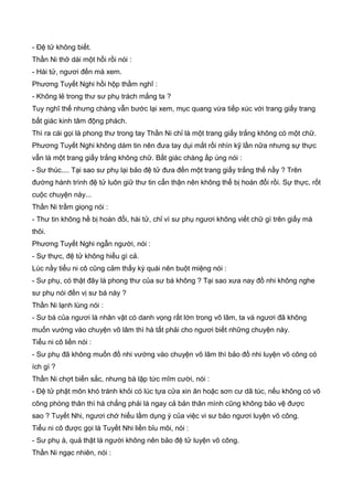 - Đệ tử không biết.
Thần Ni thở dài một hồi rồi nói :
- Hài tử, ngươi đến mà xem.
Phương Tuyết Nghi hồi hộp thầm nghĩ :
- Không lẻ trong thư sư phụ trách mắng ta ?
Tuy nghĩ thế nhưng chàng vẫn bước lại xem, mục quang vừa tiếp xúc với trang giấy trang
bất giác kinh tâm động phách.
Thì ra cái gọi là phong thư trong tay Thần Ni chỉ là một trang giấy trắng không có một chữ.
Phương Tuyết Nghi không dám tin nên đưa tay dụi mắt rồi nhìn kỹ lần nữa nhưng sự thực
vẫn là một trang giấy trắng không chữ. Bất giác chàng ấp úng nói :
- Sư thúc.... Tại sao sư phụ lại bảo đệ tử đưa đến một trang giấy trắng thế nầy ? Trên
đường hành trình đệ tử luôn giữ thư tin cẩn thận nên không thể bị hoán đổi rồi. Sự thực, rốt
cuộc chuyện này...
Thần Ni trầm giọng nói :
- Thư tin không hề bị hoán đổi, hài tử, chỉ vì sư phụ ngươi không viết chữ gì trên giấy mà
thôi.
Phương Tuyết Nghi ngẫn người, nói :
- Sự thực, đệ tử không hiểu gì cả.
Lúc nầy tiểu ni cô cũng cảm thấy kỳ quái nên buột miệng nói :
- Sư phụ, có thật đây là phong thư của sư bá không ? Tại sao xưa nay đồ nhi không nghe
sư phụ nói đến vị sư bá này ?
Thần Ni lạnh lùng nói :
- Sư bá của ngươi là nhân vật có danh vọng rất lớn trong võ lâm, ta và ngươi đã không
muốn vướng vào chuyện võ lâm thì hà tất phải cho ngươi biết những chuyện này.
Tiểu ni cô liền nói :
- Sư phụ đã không muốn đồ nhi vướng vào chuyện võ lâm thì bảo đồ nhi luyện võ công có
ích gì ?
Thần Ni chợt biến sắc, nhưng bà lập tức mĩm cười, nói :
- Đệ tử phật môn khó tránh khỏi có lúc tựa cửa xin ăn hoặc sơn cư dã túc, nếu không có võ
công phòng thân thì há chẳng phải là ngay cả bản thân mình cũng không bảo vệ được
sao ? Tuyết Nhi, ngươi chớ hiểu lầm dụng ý của việc vi sư bảo ngươi luyện võ công.
Tiểu ni cô được gọi là Tuyết Nhi liền bỉu môi, nói :
- Sư phụ à, quả thật là người không nên bảo đệ tử luyện võ công.
Thần Ni ngạc nhiên, nói :
 