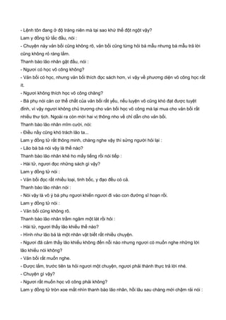 - Lệnh tôn đang ở độ tráng niên mà tại sao khứ thế đột ngột vậy?
Lam y đồng tử lắc đầu, nói :
- Chuyện này vản bối cũng không rõ, vản bối cũng từng hỏi bá mẫu nhưng bá mẫu trả lời
cũng không rỏ ràng lắm.
Thanh bào lão nhân gật đầu, nói :
- Ngươi có học võ công không?
- Vản bối có học, nhưng vản bối thích đọc sách hơn, vì vậy về phương diện võ công học rất
ít.
- Ngươi không thích học võ công chăng?
- Bá phụ nói căn cơ thể chất của vản bối rất yếu, nếu luyện võ cũng khó đạt được tuyệt
đỉnh, vì vậy ngươi không chủ trương cho vản bối học võ công mà lại mua cho vản bối rất
nhiều thư tịch. Ngoài ra còn mời hai vị thông nho về chỉ dẫn cho vản bối.
Thanh bào lão nhân mĩm cười, nói:
- Điều nầy cũng khó trách lão ta...
Lam y đồng tử rất thông minh, chàng nghe vậy thì sửng người hỏi lại :
- Lão bá bá nói vậy là thế nào?
Thanh bào lão nhân khẻ ho mấy tiếng rồi nói tiếp :
- Hài tử, ngươi đọc những sách gì vậy?
Lam y đồng tử nói :
- Vản bối đọc rất nhiều loại, tinh bốc, y đạo đều có cả.
Thanh bào lão nhân nói :
- Nói vậy là vô ý bá phụ ngươi khiến ngươi đi vào con đường sĩ hoạn rồi.
Lam y đồng tử nói :
- Vản bối cũng không rõ.
Thanh bào lão nhân trầm ngâm một lát rồi hỏi :
- Hài tử, ngươi thấy lão khiếu thế nào?
- Hình như lão bá là một nhân vật biết rất nhiều chuyện.
- Ngươi đã cảm thấy lão khiếu không đến nỗi nào nhưng ngươi có muốn nghe những lời
lão khiếu nói không?
- Vản bối rất muốn nghe.
- Được lắm, trước tiên ta hỏi ngươi một chuyện, ngươi phải thành thực trả lời nhé.
- Chuyện gì vậy?
- Ngươi rất muốn học võ công phải không?
Lam y đồng tử tròn xoe mắt nhìn thanh bào lão nhân, hồi lâu sau chàng mới chậm rải nói :
 