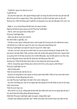 - Tuyết Nhi, ngươi nói vậy là có ý gì ?
Tuyết Nhi nói :
- Sư phụ thử nghĩ xem, nếu người không truyền võ công cho đệ tử thì làm sao yên tâm để
đệ tử hạ sơn tích tu ngoại công ? Như vậy là đệ tử có thể ở luôn bên cạnh sư phụ rồi.
Dường như Thần Ni không ngờ Tuyết Nhi có dụng tâm như vậy nên bất giác mĩm cười, nói
:
- Ngốc ạ, vi sư cũng không thể bầu bạn với ngươi cả đời....
Ngừng một lát bà quay sang cười hỏi Phương Tuyết Nghi :
- Hài tử, năm nay ngươi bao nhiêu tuổi ?
Phương Tuyết Nghi đáp :
- Năm nay đệ tử mười chín tuổi rồi.
Kim Đỉnh thần ni gật đầu, nói :
- Cả đời sư phụ ngươi chẳng làm được một chuyện tốt nhưng trước khi chết lại thu được
một đồ đệ có tư chất như ngươi thì xem như công quả cũng không nhỏ.
Phương Tuyết Nghi vừa nghe lời này thì rùng mình, thầm nghĩ :
- Tại sao vị sư thúc này lại nói cả đời hành sự của sư phụ ta không có chuyện gì tốt ? Sư
phụ được mỹ hiệu Kiếm Thần và được nhân vật võ lâm trên giang hồ tôn kính, người hành
sự quang minh chính đại, tạo phúc cho võ lâm đồng đạo, vậy mà kết quả là vị sư thúc này
lại nói chẳng làm được một việc tốt. Quả thực là không sao hiểu nỗi !
Dường như Thần Ni đã đoán được tâm tư của chàng nên lạnh lùng nói tiếp :
- Hài tử, trong lòng ngươi không phục việc ta chỉ trích sư phụ ngươi, phải không ?
Phương Tuyết Nghi vội nói :
- Đệ tử không dám.
Thần Ni chợt thở dài một hồi rồi nói :
- Kỳ thực ta cũng biết sư phụ ngươi có được danh hiệu Kiếm Thần tứ hai mươi năm trước
và rất được võ lâm đồng đạo tôn kính....
Lúc nầy Phương Tuyết Nghi mới dám mĩm cười, chàng nói :
- Sư thúc nói không sai, bọn tà ma ngoại đạo trên giang hồ chỉ cần thấy sư phụ là vội vàng
tránh xa ba bước.
Thần Ni cười nhạt, nói :
- Như thế thì có ích gì, chẳng phải là bản thân lão chết trước bọn tà ma ngoại đạo đó sao ?
Hư danh trần thế chẳng đáng để khoe khoang !
Nhất thời Phương Tuyết Nghi ngẫn cả người, chàng thầm nghĩ :
- Chuyện này chẳng kỳ quái lắm sao ? Nhân sinh bách tuế ai tránh được cái chết, lẻ nào
 