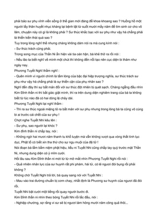 phải bảo sư phụ vĩnh viển sống ở thế gian mới đáng để khoe khoang sao ? Huống hồ một
người lấy thân huyết nhục kháng lại bệnh tật từ suốt mười mấy năm để tìm sinh cơ cho võ
lâm, chuyện này có gì là không phải ? Sư thúc khắc bạc với sư phụ như vậy há chẳng phải
là thiển kiến thái quá sao ?
Tuy trong lòng nghĩ thế nhưng chàng không dám nói ra mà cung kính nói :
- Sư thúc trách cũng phải.
Trong song mục của Thần Ni ẩn hiện vài tia oán hận, bà khẻ thở ra rồi nói :
- Nếu lão ta biết nghĩ về mình một chút thì không đến nỗi tạo nên cục diện bi thảm như
ngày nay.
Phương Tuyết Nghĩ thầm nghĩ :
- Quên mình vì người chính là tấm lòng của bậc đại hiệp trượng nghĩa, sư thúc trách sư
phụ như vậy há chẳng phải là sự thiển cận của phụ nhân sao ?
Nghĩ đến đây thì sự bất mản đối với sư thúc đột nhiên bị quét sạch. Chàng ngẫng đầu nhìn
Kim Đỉnh thần ni thì bất giác giật mình, thì ra trên dung diện nghiêm trang của bà ta không
biết từ lúc nào đã có hai dòng lệ chảy dài.
Phương Tuyết Nghi lại nghĩ thầm :
- Thì ra sư thúc ngoài miệng tỏ ra bất mản với sư phụ nhưng trong lòng bà ta cũng vô cùng
bi ai trước cái chết của sư phụ !
Chợt nghe Tuyết Nhi kêu lên :
- Sư phụ, sao người lại khóc ?
Kim đỉnh thần ni chấp tay, nói :
- Không ngờ hai mươi năm thanh tu khổ luyện mà vẫn không vượt qua vòng thất tình lục
dục, Phật tổ có biết xin tha thứ cho sự ngu muội của đệ tử !
Nói đoạn bà lẩm bẩm niệm phật hiệu, tiểu ni Tuyết Nhi cũng chấp tay quỳ trước mặt Thần
Ni, nhưng dung diện có ý mĩm cười.
Hồi lâu sau Kim Đỉnh thần ni mới từ từ mở mắt nhìn Phương Tuyết Nghi rồi nói :
- Quả nhiên nhản lực của sư huynh rất phi phàm, hài tử, có lẻ ngươi đói bụng rồi phải
không ?
Không chờ Tuyết Nghi trả lời, bà quay sang nói với Tuyết Nhi :
- Mau vào trai đường chuẩn bị cơm chay, nhất định là Phương sư huynh của ngươi đã đói
rồi.
Tuyết Nhi bật cười một tiếng rồi quay người bước đi.
Kim Đỉnh thần ni nhìn theo bóng Tuyết Nhi rồi lắc đầu, nói :
- Nghiệp chướng, sợ rằng vi sư sẽ bị ngươi làm hỏng mười năm công quả thôi...
 