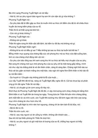 Bà nhìn sang Phương Tuyết Nghi và nói tiếp :
- Hài tử, khi sư phụ ngươi bảo ngươi hạ sơn thì còn dặn dò gì nữa không ?
Phương Tuyết Nghi nói :
- Sư phụ bảo đệ tử đến gặp sư thúc là muốn nhờ sư thúc chỉ điểm cho đệ tử về chiêu thức
huyền ảo trong kiếm pháp của sư tổ.
Thần Ni tỏ vẻ thất vọng bà khẻ hỏi :
- Còn nói gì khác không ?
Phương Tuyết Nghi nói :
- Không còn gì khác.
Thần Ni nghe xong thì thần sắc bất định, bà trầm tư rất lâu mà không nói gì.
Phương Tuyết Nghĩ thầm nghĩ :
- Không lẻ ta nói có điều gì sai ? Nếu không tại sao sư thúc lại buồn bả thế kia ?
Bỗng nhiên mục quang của chàng tiếp xúc với phong thư mà sư thúc vừa đặt xuống bàn,
linh cơ của chàng chợt động nên vội nói :
- Sư phụ còn bảo rằng sau khi xem xong thư thì sư thúc sẽ hiểu mọi chuyện của sư phụ.
Nói xong thì chàng mới sực nhớ phong thư của sư phụ chỉ là một trang giấy trắng, mình
nói như vậy há chẳng phải là vẻ rắn thêm chân, càng tô càng đen. Chàng nghĩ thế nào sư
thúc sẽ tức giận và trách mắng cho một trận, nào ngờ chỉ nghe Kim Đỉnh thần ni thở dài rồi
tự nói lẩm bẩm :
- Sư huynh à ! Chuyện này không phải là lỗi của muội....
Lúc nầy Tuyết Nhi đã trở lại, nàng và Tuyết Nghi đều nghe rất rõ. Cả hai chưa kịp có phản
ứng gì thì đã nghe Thần Ni nói tiếp :
- Hài tử, có chuyện gì ăn cơm xong rồi hãy nói .
Đích thực là Phương Tuyết Nghi đã rất đói, vì vậy mà lượng cơm chay chàng ăn bằng Kim
Đỉnh thần ni và Tuyết Nhi ăn trong ba ngày. Trong bửa ăn Thần Ni luôn nhìn chàng bằng
ánh mắt hiền từ và mĩm cười, còn Tuyết Nhi dường như rất kinh ngạc nên tròn xoe song
mục nhìn chàng ăn như hùm như hổ.
Phương Tuyết Nghi bị nhìn nên hơi ngượng, chàng chỉ ăn tám bát rồi bỏ đủa, nói :
- Đệ tử đã no rồi.
Thần Ni mĩm cười, nói :
- Hài tử, sau này ngươi cứ ăn uống tự nhiên, không cần khách sáo....
Sau khi trở lại thiền phòng thì Thần Ni chợt hỏi :
- Hài tử, sư phụ ngươi có giử một bức di tượng của sư tổ, chẳng hay ngươi có thấy
không ?
 