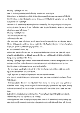 Phương Tuyết Nghi liền nói :
- Đệ tử đã mang di tượng sư tổ đến đây, sư thúc chờ đệ tử lấy ra...
Chàng bước ra phật đường mở túi vải lấy di tượng sư tổ rồi mang vào trao cho Thần Ni.
Kim Đỉnh thần ni nhận lấy treo lên tường rồi cung kính khấu bái di tượng ba bái, sau đó bà
quay lại nói với Tuyết Nghi :
- Hài tử, sư tổ ngươi là bậc kỳ tài ngàn năm có một đấy, tấm lòng quảng đại, võ công cao
cường và được Đạt Ma sư tổ của Thiếu Lâm khen tặng là Đệ Nhất Kỳ Nhân, sư phụ ngươi
có nói cho ngươi biết không ?
Phương Tuyết Nghi nói :
- Sư phụ cũng nói như vậy.
Thần Ni gật đầu, nói :
- Sư phụ ngươi nhập môn trước ta một năm nhưng vì phụng mệnh ân sư hành tẩu giang
hồ nên chỉ được gần gủi ân sư chừng mười năm thôi. Tuy ta nhập môn trể hơn nhưng luôn
được gần gủi ân sư, cho đến ngày người qui tiên...
Bà thở dài một hồi rồi nói tiếp :
- Mười bốn năm ân cần dạy bảo của ân sư thật là sâu rộng hơn đại hải, đáng tiếc bọn ta
chưa kịp báo đáp thì ân sư đả xuôi tay mà đi, hôm nay nghĩ lại quả thật là tội nghiệt trầm
trọng, không lúc nào an tâm được.
Phương Tuyết Nghi nghe sư thúc nói mà cảm thấy như nói về mình, chàng tự nhủ nếu như
mình không nỗ lực phấn đấu thì khó lòng báo đáp được vài phần ân đức của sư phụ.
Kim Đỉnh thần ni nhìn qua di tượng sư phụ rồi nói tiếp :
- Sư phụ ngươi tuy cũng là nhân vật tài trí khó tìm nhưng muốn kế thừa y bát của sư tổ
ngươi thì vẫn còn kém bốn, năm thành.
Tuyết Nghi nhớ lại sư phụ cũng từng nói như vậy nên liền đáp lời :
- Sư phụ nói với đệ tử là ngươi chỉ học được năm, sáu phần mười võ công của sư tổ thôi.
Thần Ni nói :
- Cuối cùng dù lão đạt được nhã hiệu Kiếm Thần nhưng vẫn không quên năng lực thật sự
của mình, hài tử, không phải ta có ý nói lỗi lầm của sư phụ ngươi trước mặt ngươi, nhưng
quả thật cách làm cổ hũ của lão khiến ta cảm thấy cuối cùng thì lão đã tự chuốc họa vào
thân.
Luận đến thị phi của trưởng bối thì tự nhiên Phương Tuyết Nghi không tiện xen vào rồi.
Thần Ni chau mày suy nghĩ hồi lâu rồi nói tiếp :
- Lão cậy tài nên hành sự việc gì cũng học theo cách sư tổ ngươi là độc lai độc vảng, gặp
việc gì cũng nhất quyết dùng năng lực của một mình mình để giải quyết. Dầu biết rằng dù
 