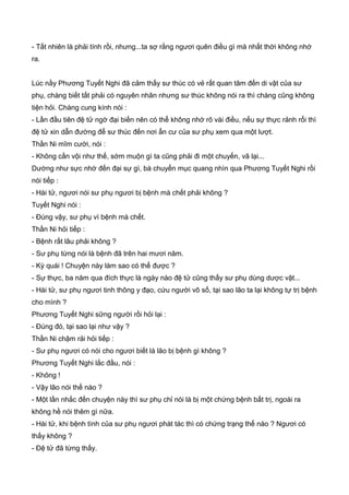 - Tất nhiên là phải tính rồi, nhưng...ta sợ rằng ngươi quên điều gì mà nhất thời không nhớ
ra.
Lúc nầy Phương Tuyết Nghi đã cảm thấy sư thúc có vẻ rất quan tâm đến di vật của sư
phụ, chàng biết tất phải có nguyên nhân nhưng sư thúc không nói ra thì chàng cũng không
tiện hỏi. Chàng cung kính nói :
- Lần đầu tiên đệ tử ngờ đại biến nên có thể không nhớ rõ vài điều, nếu sự thực rảnh rổi thì
đệ tử xin dẫn đường để sư thúc đến nơi ẩn cư của sư phụ xem qua một lượt.
Thần Ni mĩm cười, nói :
- Không cần vội như thế, sớm muộn gì ta cũng phải đi một chuyến, vã lại...
Dường như sực nhớ đến đại sự gì, bà chuyển mục quang nhìn qua Phương Tuyết Nghi rồi
nói tiếp :
- Hài tử, ngươi nói sư phụ ngươi bị bệnh mà chết phải không ?
Tuyết Nghi nói :
- Đúng vậy, sư phụ vì bệnh mà chết.
Thần Ni hỏi tiếp :
- Bệnh rất lâu phải không ?
- Sư phụ từng nói là bệnh đã trên hai mươi năm.
- Kỳ quái ! Chuyện này làm sao có thể được ?
- Sự thực, ba năm qua đích thực là ngày nào đệ tử cũng thấy sư phụ dùng dược vật...
- Hài tử, sư phụ ngươi tinh thông y đạo, cứu người vô số, tại sao lão ta lại không tự trị bệnh
cho mình ?
Phương Tuyết Nghi sững người rồi hỏi lại :
- Đúng đó, tại sao lại như vậy ?
Thần Ni chậm rải hỏi tiếp :
- Sư phụ ngươi có nói cho ngươi biết là lão bị bệnh gì không ?
Phương Tuyết Nghi lắc đầu, nói :
- Không !
- Vậy lão nói thế nào ?
- Một lần nhắc đến chuyện này thì sư phụ chỉ nói là bị một chứng bệnh bất trị, ngoài ra
không hề nói thêm gì nữa.
- Hài tử, khi bệnh tình của sư phụ ngươi phát tác thì có chứng trạng thế nào ? Ngươi có
thấy không ?
- Đệ tử đã từng thấy.
 