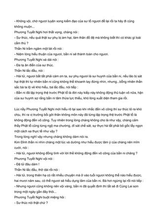 - Không vội, chờ ngươi luyện xong kiếm đạo của sư tổ ngươi để lại rồi ta hãy đi cũng
không muộn...
Phương Tuyết Nghi hơi thất vọng, chàng nói :
- Sư thúc, nếu quả thật sư phụ bị ám hại, làm thân đồ đệ mà không biết thì có khác gì loài
cầm thú ?
Thần Ni trầm ngâm một lát rồi nói :
- Niệm lòng hiếu thuận của ngươi, bần ni sẽ thành toàn cho ngươi.
Phương Tuyết Nghi xá dài nói :
- Đa tạ ân điển của sư thúc.
Thần Ni lắc đầu, nói :
- Hài tử, ngươi bất tất phải cám ơn ta, sư phụ ngươi là sư huynh của bần ni, nếu lão bị sát
hại thật thì tự nhiên bần ni cũng không thể khoanh tay đứng nhìn, nhưng...bỗng nhiên thần
sắc bà ta lộ vẻ khó hiểu, bà lắc đầu, nói tiếp :
- Bần ni đã lập trọng thệ trước Phật tổ là đời này kiếp này không động thủ luận võ nữa, hận
của sư huynh sợ rằng bần ni tâm thừa lực thiếu, khó lòng xuất diện tham gia rồi.
Lúc nầy Phương Tuyết Nghi mới hiểu rõ tại sao khi nhắc đến võ công thì sư thúc tỏ ra khó
chịu, thì ra vị trưởng bối gởi thân không môn này đã từng lập trọng thệ trước Phật tổ là
không động đến võ công. Tuy nhiên trong lòng chàng không cho là như vậy, chàng cảm
thấy Phật tổ cũng từng ngộ ma chướng, dĩ sát chế sát, sự thực hà tất phải bõ gốc lấy ngọn
một cách xa thực tế như vậy ?
Trong lòng nghĩ vậy nhưng chàng không dám nói ra.
Kim Đỉnh thần ni nhìn chàng một lúc và dường như hiểu được tâm ý của chàng nên mĩm
cười, nói :
- Hài tử, ngươi không đồng tình với lời thề không động đến võ công của bần ni chăng ?
Phương Tuyết Nghi vội nói :
- Đệ tử đâu dám !
Thần Ni lắc đầu, thở dài rồi nói :
- Hài tử, trong thiên hạ có rất nhiều chuyện mà ở vào tuổi ngươi không thể nào hiểu được,
hai mươi năm sau, có thể ngươi sẽ hiểu dụng tâm của bần ni. Bà hơi ngừng lại rồi nói tiếp :
- Nhưng ngươi cũng không nên vội vàng, bần ni đã quyết định thì tất sẽ đi Cùng Lai sơn
trong một ngày gần đây thôi...
Phương Tuyết Nghi buột miệng hỏi :
- Sư thúc nói thật chứ ?
 