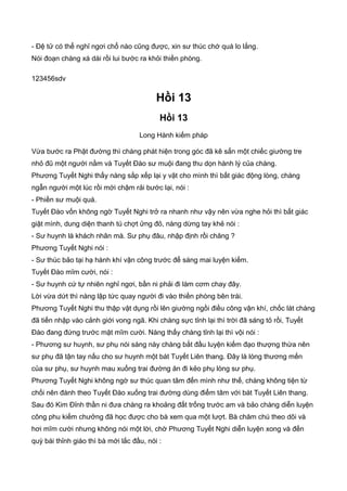 - Đệ tử có thể nghỉ ngơi chổ nào cũng được, xin sư thúc chớ quá lo lắng.
Nói đoạn chàng xá dài rồi lui bước ra khỏi thiền phòng.
123456sdv
Hồi 13
Hồi 13
Long Hành kiếm pháp
Vừa bước ra Phật đường thì chàng phát hiện trong góc đã kê sẳn một chiếc giường tre
nhỏ đũ một người nằm và Tuyết Đào sư muội đang thu dọn hành lý của chàng.
Phương Tuyết Nghi thấy nàng sắp xếp lại y vật cho mình thì bất giác động lòng, chàng
ngẫn người một lúc rồi mới chậm rải bước lại, nói :
- Phiền sư muội quá.
Tuyết Đào vốn không ngờ Tuyết Nghi trở ra nhanh như vậy nên vừa nghe hỏi thì bất giác
giật mình, dung diện thanh tú chợt ửng đỏ, nàng dừng tay khẻ nói :
- Sư huynh là khách nhân mà. Sư phụ đâu, nhập định rồi chăng ?
Phương Tuyết Nghi nói :
- Sư thúc bảo tại hạ hành khí vận công trước để sáng mai luyện kiếm.
Tuyết Đào mĩm cười, nói :
- Sư huynh cứ tự nhiên nghỉ ngơi, bần ni phải đi làm cơm chay đây.
Lời vừa dứt thì nàng lập tức quay người đi vào thiền phòng bên trái.
Phương Tuyết Nghi thu thập vật dụng rồi lên giường ngồi điều công vận khí, chốc lát chàng
đã tiến nhập vào cảnh giới vong ngã. Khi chàng sực tỉnh lại thì trời đã sáng tỏ rồi, Tuyết
Đào đang đứng trước mặt mĩm cười. Nàng thấy chàng tỉnh lại thì vội nói :
- Phương sư huynh, sư phụ nói sáng này chàng bắt đầu luyện kiếm đạo thượng thừa nên
sư phụ đã tận tay nấu cho sư huynh một bát Tuyết Liên thang. Đây là lòng thương mến
của sư phụ, sư huynh mau xuống trai đường ăn đi kẻo phụ lòng sư phụ.
Phương Tuyết Nghi không ngờ sư thúc quan tâm đến mình như thế, chàng không tiện từ
chối nên đành theo Tuyết Đào xuống trai đường dùng điểm tâm với bát Tuyết Liên thang.
Sau đó Kim Đỉnh thần ni đưa chàng ra khoảng đất trống trước am và bảo chàng diễn luyện
công phu kiếm chưởng đã học được cho bà xem qua một lượt. Bà chăm chú theo dõi và
hơi mĩm cười nhưng không nói một lời, chờ Phương Tuyết Nghi diễn luyện xong và đến
quỳ bái thỉnh giáo thì bà mới lắc đầu, nói :
 