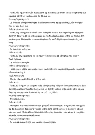 - Hài tử, nếu ngươi chỉ muốn dương danh lập thân trong võ lâm thì với võ công hiện tại của
ngươi đã có thể liệt vào hàng cao thủ đệ nhất rồi.
Phương Tuyết Nghi nói :
- Đệ tử tuy có lương sư nhưng tài trí thấp kém nên khó đạt đại thành tựu, cầu mong sư
thúc chỉ giáo thêm cho.
Thần Ni mĩm cười, nói :
- Hài tử, đây không phải là vấn đề tài trí của ngươi mà quả thật sư phụ ngươi dạy ngươi
đến trình độ nầy là đã hết khả năng của lão rồi. Nếu ta phán đoán không sai thì nhất định
sư phụ ngươi đã dùng tiên phương diệu pháp của sư tổ để giúp ngươi tăng trưởng nội
công.
Phương Tuyết Nghi nói :
- Sư thúc đoán không sai.
Thần Ni nói tiếp :
- Hài tử, sư phụ ngươi từng nói với ngươi về tên gọi của bộ kiếm pháp này chưa ?
Tuyết Nghi nói :
- Đệ tử chưa được nghe.
Thần Ni trầm giọng nói :
- Hài tử, ngươi biết tại sao sư phụ ngươi truyền kiếm cho ngươi mà không cho ngươi biết
kiếm danh không ?
Tuyết Nghi ấp úng :
- Chuyện này...quả thật là đệ tử không biết.
Thần Ni nói :
- Hài tử, sư tổ ngươi khi sáng chế ra bộ kiếm pháp này vốn gồm có mười hai chiêu và định
danh là Long Hành Thập Nhị Kiếm, vì một khi thi triển bộ kiếm pháp này thì trông cứ như
rồng bay phượng múa, do đó mới lấy hai chữ Long Hành.
Phương Tuyết Nghi nói :
- Thì ra là như vậy.
Thần Ni nói tiếp :
- Nhưng sau mấy mươi năm hành đạo giang hồ thì cuối cùng sư tổ ngươi phát hiện gọi là
tập đại thành kiếm đạo nhưng vẫn còn không ít chỗ có thể cải tiến. Vì thế người bõ năm
năm tâm huyết để đúc kết mười hai chiêu kiếm pháp thành tám chiêu và gọi là Long Hành
Bát Kiếm, uy lực hơn trước rất nhiều.
Phương Tuyết Nghi nói :
- Sư tổ là kỳ nhân một đời, xưa nay khó có người bì kịp.
 