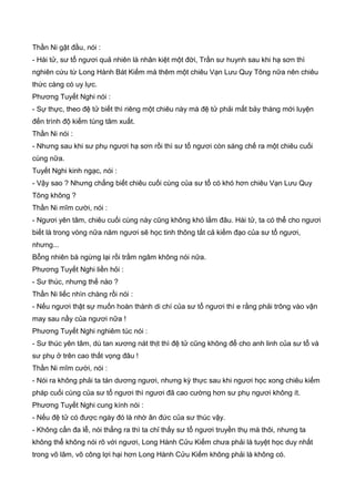 Thần Ni gật đầu, nói :
- Hài tử, sư tổ ngươi quả nhiên là nhân kiệt một đời, Trần sư huynh sau khi hạ sơn thì
nghiên cứu từ Long Hành Bát Kiếm mà thêm một chiêu Vạn Lưu Quy Tông nữa nên chiêu
thức càng có uy lực.
Phương Tuyết Nghi nói :
- Sự thực, theo đệ tử biết thì riêng một chiêu này mà đệ tử phải mất bảy tháng mới luyện
đến trình độ kiếm tùng tâm xuất.
Thần Ni nói :
- Nhưng sau khi sư phụ ngươi hạ sơn rồi thì sư tổ ngươi còn sáng chế ra một chiêu cuối
cùng nữa.
Tuyết Nghi kinh ngạc, nói :
- Vậy sao ? Nhưng chẳng biết chiêu cuối cùng của sư tổ có khó hơn chiêu Vạn Lưu Quy
Tông không ?
Thần Ni mĩm cười, nói :
- Ngươi yên tâm, chiêu cuối cùng này cũng không khó lắm đâu. Hài tử, ta có thể cho ngươi
biết là trong vòng nữa năm ngươi sẽ học tinh thông tất cả kiếm đạo của sư tổ ngươi,
nhưng...
Bỗng nhiên bà ngừng lại rồi trầm ngâm không nói nữa.
Phương Tuyết Nghi liền hỏi :
- Sư thúc, nhưng thế nào ?
Thần Ni liếc nhìn chàng rồi nói :
- Nếu ngươi thật sự muốn hoàn thành di chí của sư tổ ngươi thì e rằng phải trông vào vận
may sau nầy của ngươi nữa !
Phương Tuyết Nghi nghiêm túc nói :
- Sư thúc yên tâm, dù tan xương nát thịt thì đệ tử cũng không để cho anh linh của sư tổ và
sư phụ ở trên cao thất vọng đâu !
Thần Ni mĩm cười, nói :
- Nói ra không phải ta tán dương ngươi, nhưng kỳ thực sau khi ngươi học xong chiêu kiếm
pháp cuối cùng của sư tổ ngươi thì ngươi đã cao cường hơn sư phụ ngươi không ít.
Phương Tuyết Nghi cung kính nói :
- Nếu đệ tử có được ngày đó là nhờ ân đức của sư thúc vậy.
- Không cần đa lễ, nói thẳng ra thì ta chỉ thấy sư tổ ngươi truyền thụ mà thôi, nhưng ta
không thể không nói rõ với ngươi, Long Hành Cửu Kiếm chưa phải là tuyệt học duy nhất
trong võ lâm, võ công lợi hại hơn Long Hành Cửu Kiếm không phải là không có.
 