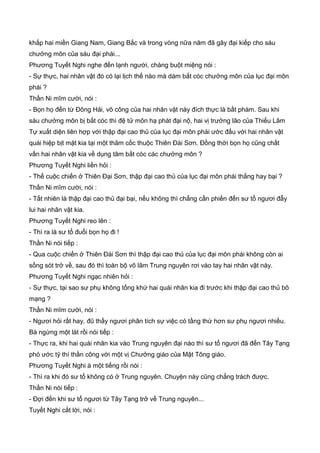 khắp hai miền Giang Nam, Giang Bắc và trong vòng nữa năm đã gây đại kiếp cho sáu
chưởng môn của sáu đại phái...
Phương Tuyết Nghi nghe đến lạnh người, chàng buột miệng nói :
- Sự thực, hai nhân vật đó có lại lịch thế nào mà dám bắt cóc chưởng môn của lục đại môn
phái ?
Thần Ni mĩm cười, nói :
- Bọn họ đến từ Đông Hải, võ công của hai nhân vật này đích thực là bất phàm. Sau khi
sáu chưởng môn bị bắt cóc thì đệ tử môn hạ phát đại nộ, hai vị trưởng lão của Thiếu Lâm
Tự xuất diện liên hợp với thập đại cao thủ của lục đại môn phái ước đấu với hai nhân vật
quái hiệp bịt mặt kia tại một thâm cốc thuộc Thiên Đài Sơn. Đồng thời bọn họ cũng chất
vấn hai nhân vật kia về dụng tâm bắt cóc các chưởng môn ?
Phương Tuyết Nghi liền hỏi :
- Thế cuộc chiến ở Thiên Đại Sơn, thập đại cao thủ của lục đại môn phái thắng hay bại ?
Thần Ni mĩm cười, nói :
- Tất nhiên là thập đại cao thủ đại bại, nếu không thì chẳng cần phiền đến sư tổ ngươi đẫy
lui hai nhân vật kia.
Phương Tuyết Nghi reo lên :
- Thì ra là sư tổ đuổi bọn họ đi !
Thần Ni nói tiếp :
- Qua cuộc chiến ở Thiên Đài Sơn thì thập đại cao thủ của lục đại môn phái không còn ai
sống sót trở về, sau đó thì toàn bộ võ lâm Trung nguyên rơi vào tay hai nhân vật này.
Phương Tuyết Nghi ngạc nhiên hỏi :
- Sự thực, tại sao sư phụ không tống khứ hai quái nhân kia đi trước khi thập đại cao thủ bõ
mạng ?
Thần Ni mĩm cười, nói :
- Ngươi hỏi rất hay, đũ thấy ngươi phân tích sự việc có tầng thứ hơn sư phụ ngươi nhiều.
Bà ngừng một lát rồi nói tiếp :
- Thực ra, khi hai quái nhân kia vào Trung nguyên đại náo thì sư tổ ngươi đã đến Tây Tạng
phó ước tỹ thí thần công với một vị Chưởng giáo của Mật Tông giáo.
Phương Tuyết Nghi à một tiếng rồi nói :
- Thì ra khi đó sư tổ không có ở Trung nguyên. Chuyện này cũng chẳng trách được.
Thần Ni nói tiếp :
- Đợi đến khi sư tổ ngươi từ Tây Tạng trở về Trung nguyên...
Tuyết Nghi cắt lời, nói :
 