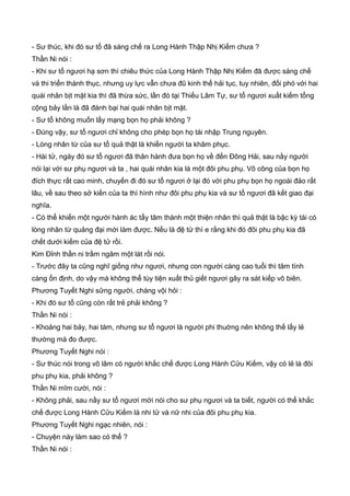 - Sư thúc, khi đó sư tổ đã sáng chế ra Long Hành Thập Nhị Kiếm chưa ?
Thần Ni nói :
- Khi sư tổ ngươi hạ sơn thì chiêu thức của Long Hành Thập Nhị Kiếm đã được sáng chế
và thi triển thành thục, nhưng uy lực vẫn chưa đũ kinh thế hải tục, tuy nhiên, đối phó với hai
quái nhân bịt mặt kia thì đã thừa sức, lần đó tại Thiếu Lâm Tự, sư tổ ngươi xuất kiếm tổng
cộng bảy lần là đã đánh bại hai quái nhân bịt mặt.
- Sư tổ không muốn lấy mạng bọn họ phải không ?
- Đúng vậy, sư tổ ngươi chỉ không cho phép bọn họ tái nhập Trung nguyên.
- Lòng nhân từ của sư tổ quả thật là khiến người ta khâm phục.
- Hài tử, ngày đó sư tổ ngươi đã thân hành đưa bọn họ về đến Đông Hải, sau nầy người
nói lại với sư phụ ngươi và ta , hai quái nhân kia là một đôi phu phụ. Võ công của bọn họ
đích thực rất cao minh, chuyến đi đó sư tổ ngươi ở lại đó với phu phụ bọn họ ngoài đảo rất
lâu, về sau theo sở kiến của ta thì hình như đôi phu phụ kia và sư tổ ngươi đã kết giao đại
nghĩa.
- Có thể khiến một người hành ác tẩy tâm thành một thiện nhân thì quả thật là bậc kỳ tài có
lòng nhân từ quảng đại mới làm được. Nếu là đệ tử thì e rằng khi đó đôi phu phụ kia đã
chết dưới kiếm của đệ tử rồi.
Kim Đỉnh thần ni trầm ngâm một lát rồi nói.
- Trước đây ta cũng nghĩ giống như ngươi, nhưng con người càng cao tuổi thì tâm tính
càng ổn định, do vậy mà không thể tùy tiện xuất thủ giết ngươi gây ra sát kiếp vô biên.
Phương Tuyết Nghi sững người, chàng vội hỏi :
- Khi đó sư tổ cũng còn rất trẻ phải không ?
Thần Ni nói :
- Khoảng hai bảy, hai tám, nhưng sư tổ ngươi là người phi thuờng nên không thế lấy lẻ
thường mà đo được.
Phương Tuyết Nghi nói :
- Sư thúc nói trong võ lâm có người khắc chế được Long Hành Cửu Kiếm, vậy có lẻ là đôi
phu phụ kia, phải không ?
Thần Ni mĩm cười, nói :
- Không phải, sau nầy sư tổ ngươi mới nói cho sư phụ ngươi và ta biết, người có thể khắc
chế được Long Hành Cửu Kiếm là nhi tử và nữ nhi của đôi phu phụ kia.
Phương Tuyết Nghi ngạc nhiên, nói :
- Chuyện này làm sao có thể ?
Thần Ni nói :
 