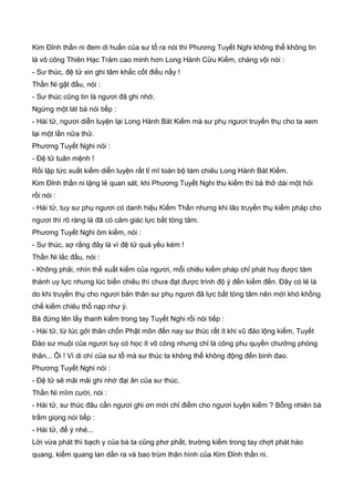 Kim Đỉnh thần ni đem di huấn của sư tổ ra nói thì Phương Tuyết Nghi không thể không tin
là võ công Thiên Hạc Trảm cao minh hơn Long Hành Cửu Kiếm, chàng vội nói :
- Sư thúc, đệ tử xin ghi tâm khắc cốt điều nầy !
Thần Ni gật đầu, nói :
- Sư thúc cũng tin là ngươi đã ghi nhớ.
Ngừng một lát bà nói tiếp :
- Hài tử, ngươi diễn luyện lại Long Hành Bát Kiếm mà sư phụ ngươi truyền thụ cho ta xem
lại một lần nữa thử.
Phương Tuyết Nghi nói :
- Đệ tử tuân mệnh !
Rồi lập tức xuất kiếm diễn luyện rất tỉ mĩ toàn bộ tám chiêu Long Hành Bát Kiếm.
Kim Đỉnh thần ni lặng lẻ quan sát, khi Phương Tuyết Nghi thu kiếm thì bà thở dài một hỏi
rồi nói :
- Hài tử, tuy sư phụ ngươi có danh hiệu Kiếm Thần nhưng khi lão truyền thụ kiếm pháp cho
ngươi thì rõ ràng là đã có cảm giác lực bất tòng tâm.
Phương Tuyết Nghi ôm kiếm, nói :
- Sư thúc, sợ rằng đây là vì đệ tử quá yếu kém !
Thần Ni lắc đầu, nói :
- Không phải, nhìn thế xuất kiếm của ngươi, mỗi chiêu kiếm pháp chỉ phát huy được tám
thành uy lực nhưng lúc biến chiêu thì chưa đạt được trình độ ý đến kiếm đến. Đây có lẻ là
do khi truyền thụ cho ngươi bản thân sư phụ ngươi đã lực bất tòng tâm nên mới khó khống
chế kiếm chiêu thổ nạp như ý.
Bà đứng lên lấy thanh kiếm trong tay Tuyết Nghi rồi nói tiếp :
- Hài tử, từ lúc gởi thân chốn Phật môn đến nay sư thúc rất ít khi vũ đảo lộng kiếm, Tuyết
Đào sư muội của ngươi tuy có học ít võ công nhưng chỉ là công phu quyền chưởng phòng
thân... Ôi ! Vì di chí của sư tổ mà sư thúc ta không thể không động đến binh đao.
Phương Tuyết Nghi nói :
- Đệ tử sẽ mãi mãi ghi nhớ đại ân của sư thúc.
Thần Ni mĩm cười, nói :
- Hài tử, sư thúc đâu cần ngươi ghi ơn mới chỉ điểm cho ngươi luyện kiếm ? Bỗng nhiên bà
trầm giọng nói tiếp :
- Hài tử, để ý nhé...
Lời vừa phát thì bạch y của bà ta cũng phơ phất, trường kiếm trong tay chợt phát hào
quang, kiếm quang lan dần ra và bao trùm thân hình của Kim Đỉnh thần ni.
 