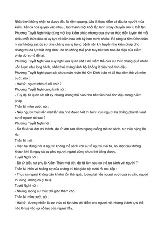 Nhất thời không nhận ra được đâu là kiếm quang, đâu là thực kiếm và đâu là người múa
kiếm. Tất cả hoà quyện vào nhau , tạo thành một khối lấp lánh xoay chuyển liên tu bất tận.
Phương Tuyết Nghi thấy cùng một loại kiếm pháp nhưng qua tay sư thúc diễn luyện thì mỗi
chiêu mỗi thức đều có uy lực và biến hoá tinh kỳ hơn mình nhiều. Rõ ràng là Kim Đỉnh thần
ni nói không sai, do sư phụ chàng mang trọng bệnh nên khi truyền thụ kiếm pháp cho
chàng thì đã lực bất tòng tâm , do đó không thể phát huy hết tinh hoa ảo diệu của kiếm
pháp do sư tổ để lại.
Phương Tuyết Nghi vừa suy nghĩ vừa quan sát tỉ mỉ, kiếm thế của sư thúc chàng quả nhiên
uốn lượn như long hành, nhất thời chàng lảnh hội không ít biến hoá tinh diệu.
Phương Tuyết Nghi quan sát chưa mản nhãn thì Kim Đỉnh thần ni đã thu kiếm thế và mĩm
cười, nói :
- Hài tử, ngươi nhìn rõ rồi chứ ?
Phương Tuyết Nghi cung kính nói :
- Tuy đệ tử quan sát rất kỹ nhưng không thể nào nhớ hết biến hoá tinh diệu trong Kiếm
pháp...
Thần Ni mĩm cười, nói :
- Nếu ngươi mục kiến một lần mà nhớ được hết thì tài trí của ngươi há chẳng phải là vượt
sư tổ ngươi rồi sao ?
Phương Tuyết Nghi nói :
- Sư tổ là võ lâm chi thánh, đệ tử làm sao dám ngông cuồng mà so sánh, sư thúc nặng lời
rồi.
Thần Ni nói :
- Hiện tại đừng nói là ngươi không thể sánh với sư tổ ngươi, hài tử, nói một câu không
khách khí là ngay cả sư phụ ngươi, ngươi cũng chưa thể bằng được.
Tuyết Nghi nói :
- Đệ tử biết, sư phụ là Kiếm Thần một đời, đệ tử làm sao có thể so sánh với người ?
Thần Ni nhìn về hoảng sợ của chàng thì bất giác bật cười rồi nói tiếp :
- Thực ra ngươi không cần khiêm tốn thái quá, tương lai nếu ngươi vượt qua sư phụ ngươi
thì cũng không có gì là lạ.
Tuyết Nghi nói :
- Nhưng mong sư thúc chỉ giáo thêm cho.
Thần Ni mĩm cười, nói :
- Hài tử, đương nhiên là sư thúc sẽ tận tâm chỉ điểm cho ngươi rồi, nhưng thành tựu thế
nào là tuỳ vào sự nỗ lực của ngươi đấy.
 