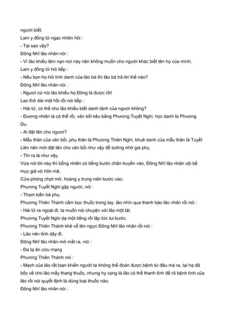ngươi biết.
Lam y đồng tử ngạc nhiên hỏi :
- Tại sao vậy?
Đông Nhĩ lão nhân nói :
- Vì lão khiếu lâm nạn nơi này nên không muốn cho người khác biết tên họ của mình.
Lam y đồng tử hỏi tiếp :
- Nếu bọn họ hỏi tính danh của lão bá thì lão bá trả lời thế nào?
Đông Nhĩ lão nhân nói :
- Ngươi cứ nói lão khiếu họ Đông là được rồi!
Lao thở dài một hồi rồi nói tiếp :
- Hài tử, có thể cho lão khiếu biết danh tánh của ngươi không?
- Đương nhiên là có thể rồi, vản bối kêu bằng Phương Tuyết Nghi, học danh là Phương
Du.
- Ai đặt tên cho ngươi?
- Mẫu thân của vản bối, phụ thân là Phương Thiên Nghi, khuê danh của mẫu thân là Tuyết
Liên nên mới đặt tên cho vản bối như vậy để tưởng nhớ gia phụ.
- Thì ra là như vậy.
Vừa nói lời này thì bỗng nhiên có tiếng bước chân truyền vào, Đông Nhĩ lão nhân vội bế
mục giả vờ hôn mê.
Cửa phòng chợt mở, hoàng y trung niên bước vào.
Phương Tuyết Nghi gập người, nói :
- Tham kiến bá phụ.
Phương Thiên Thành cầm bọc thuốc trong tay, lão nhìn qua thanh bào lão nhân rồi nói :
- Hài tử ra ngoài đi, ta muốn nói chuyện với lão một lát.
Phương Tuyết Nghi dạ một tiếng rồi lập tức lui bước.
Phương Thiên Thành khẻ vỗ lên ngực Đông Nhĩ lão nhân rồi nói :
- Lão nên tỉnh dậy đi.
Đông Nhĩ lão nhân mở mắt ra, nói :
- Đa tạ ân cứu mạng
Phương Thiên Thành nói :
- Mạch của lão rất loạn khiến người ta không thể đoán được bệnh từ đâu mà ra, tại hạ đã
bốc về cho lão mấy thang thuốc, nhưng hy vọng là lão có thể thanh tỉnh để rõ bệnh tình của
lão rồi nói quyết định là dùng loại thuốc nào.
Đông Nhĩ lão nhân nói :
 