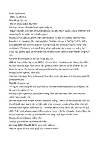 Tuyết Nghi vội nói :
- Đệ tử xin ghi nhớ.
Thần Ni gật đầu, nói :
- Hài tử, chúng ta bắt đầu thôi !
Nói đoạn bà trao kiếm cho Tuyết Nghi và tiếp lời :
- Ngươi hãy diễn luyện tám chiêu kiếm pháp do sư phụ ngươi truyền, nếu ta phát hiện chổ
nào không ổn thì sẽ lập tức chỉ điểm ngay !
Phương Tuyết Nghi cung kính nhận kiếm rồi chậm rải diễn luyện chiêu kiếm thứ nhất.
Đây chính là chiêu khởi đầu của Long Hành Bát Kiếm, tên gọi là Bài Vân Thổ Vụ. Kiếm
quang lấp lánh bao trùm khoảng hơn trượng vuông, hàn phong bức người, trong vòng
mười bước đối phương khó có thể đứng vững, quả nhiên đây là tuyệt học quảng đại.
Chiêu này có tổng cộng ba thức biến hoá, Phương Tuyết Nghi cẩn thận thi triển từng thức
một.
Kim Đỉnh thần ni quan sát một lúc rồi gật đầu, nói :
- Rất tốt, trong chiêu này ngươi đã lảnh hội dược tám, chín phần mười, nhưng thức biến
hoá thứ ba chưa được hoàn chỉnh, nếu giữa lúc hoành kiếm mà có thể phi thân lên tám
thước thì uy lực của thức này sẽ tăng gấp đôi so với uy lực ngươi vừa thi triển.
Phương Tuyết Nghi thu kiếm, nói :
- Sư thúc, thân kiếm đang quét ngang thì sợ rằng người cầm kiếm khó lòng tung người lên
được tám thước.
Thần Ni mĩm cười, nói :
- Vì người khác không thể làm được nên đó chính là chỗ hơn người của sư tổ ngươi, hài
tử, ngươi đưa kiếm cho ta.
Phương Tuyết Nghi bước lại cung kính dâng kiếm, Thần Ni nhận kiếm, mĩm cười nói :
- Chú ý xem cho kỹ nhé !
Lời vừa dứt thì kiếm thế bên hữu thủ chợt trầm xuống, Thần Ni thi triển chiêu Bài Vân Thổ
Vụ một lượt, kiếm quang hàn khí bắn ra tứ phía, nhưng uy lực vẫn không khác gì so với
Phương Tuyết Nghi thi triển trước đó. Tuy nhiên, khi thức thứ ba bắt đầu biến hoá thì quả
nhiên Thần Ni vừa hoành ngang kiếm vừa tung người nhãy lên chừng bảy thước. Kiếm thế
lúc nầy đột nhiên trở nên uy mãnh hơn lúc Phương Tuyết Nghi thi triển nhiều.
Phương Tuyết Nghi buột miệng nói :
- Uy lực quả nhiên lợi hại hơn đệ tử nhiều.
Lời chưa dứt thì Thần Ni đã thu kiếm, mĩm cười nói :
- Hài tử, ngươi đã thấy rõ bí quyết của chiêu này chưa ?
 