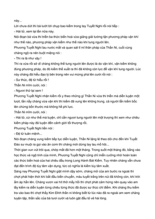 này...
Lời chưa dứt thì bà lướt tới chụp bao kiếm trong tay Tuyết Nghi rồi nói tiếp :
- Hài tử, xem lại lần nữa này.
Nói đoạn bà vừa thi triển ba thức biến hoá vừa giảng giải tường tận phương pháp vận khí
như thế nào, phương pháp vận kiếm như thế nào khi tung người lên.
Phương Tuyết Nghi lau nước mắt và quan sát tỉ mỉ thân pháp của Thần Ni, cuối cùng
chàng ngộ ra nên buột miệng nói :
- Thì ra là như vậy !
Thì ra vừa rồi sở dĩ chàng không thể tung người lên được là do vận khí, vận kiếm không
đúng phương pháp, do đó kiếm thế xuất ra thì đã không còn lực để vận khí tung người. Lúc
này chàng đã hiểu đạo lý bên trong nên vui mừng phá lên cười rồi nói :
- Sư thúc, đệ tử hiểu rồi !
Thần Ni mĩm cười, nói :
- Ngươi thử lại xem !
Phương Tuyết Nghi nhận kiếm rồi y theo những gì Thần Ni vừa thi triển mà diễn luyện một
lượt, lần nầy chàng vừa vận khí thì kiếm đã vung lên không trung, cả người lẫn kiếm bốc
lên chừng bốn thước mà không hề phí lực.
Thần Ni mĩm cười, nói :
- Hài tử, cứ như thế mà luyện, chỉ cần ngươi tung người lên một trượng thì xem như chiêu
kiếm pháp này đã luyện đến cảnh giới tối thượng rồi.
Phương Tuyết Nghi liền nói :
- Đệ tử tuân mệnh...
Nói đoạn chàng vung kiếm tiếp tục diễn luyện, Thần Ni lặng lẻ theo dỏi cho đến khi Tuyết
Đào sư muội ra gọi vào ăn cơm thì chàng mới dừng tay lau mồ hôi...
Thời gian vun vút trôi qua, chớp mắt đã hơn một tháng. Trong suốt một tháng đó, bằng vào
học thức và ngộ tính của mình, Phương Tuyết Nghi cũng chỉ miễn cưởng nhớ hoàn toàn
các thức biến hoá của hai chiêu đầu trong Long Hành Bát Kiếm. Tuy nhiên chàng vẫn chưa
đạt đến trình độ tùy tâm vận dụng, tức có nghĩa là kiếm tùy tâm xuất.
Sáng nay Phương Tuyết Nghi giật mình dậy sớm, chàng mở của am bước ra ngoài thì
chợt phát hiện thời khí bắt đầu biến chuyển, màu tuyết trắng trên núi đã không còn, khí trời
ấm áp hẳn lên. Chàng vươn vai hít thở mấy hồi thì chợt phát cảm hứng nên quay vào am
lấy kiếm ra diễn luyện từng chiêu từng thức đã được sư thúc chỉ điểm. Khi chàng thu kiếm
tra vào bao thì chợt thấy Kim Đỉnh thần ni không biết từ lúc nào đã ra ngoài am xem chàng
luyện tập, thần sắc của bà tươi cười và luôn gật đầu tỏ vẻ hài lòng.
 