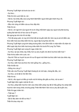 Phương Tuyết Nghi vội bước lại và nói :
- Sư thúc...
Thần Ni mĩm cười hiền từ, nói :
- Hài tử, hai chiêu đầu của Long Hành Bát Kiếm ngươi đã luyện thành thục rồi.
Phương Tuyết Nghi nói :
- Đều nhờ công chỉ điểm của sư thúc đấy thôi.
Thần Ni nói :
- Hài tử, với ngộ tính của ngươi thì ta tin rằng nhất định ngày sau ngươi sẽ phát dương
quảng đại toàn bộ võ học của sư tổ ngươi...
Bà ngừng lại nhìn trời rồi nói tiếp :
- Trời đã sang xuân, từ nay trở đi thời tiết sẽ chuyển biến tốt, hôm nay ta sẽ chỉ điểm các
thức biến hoá của chiêu kiếm thứ ba, ngươi tập trung theo dỏi nhé.
Phương Tuyết Nghi cung kính dâng trường kiếm, Kim Đỉnh thần ni nhận kiếm rồi chậm rải
diễn luyện bảy thức biến hoá trong chiêu kiếm thứ ba là Phi Long Tại Thiên.
Phương Tuyết Nghi xem xong thì ngạc nhiên hỏi :
- Sư thúc, tại sao chiêu này nhiều hơn sư phụ truyền cho đệ tử ba thức biến hoá ?
Thân Ni thu kiếm mĩm cười, nói :
- Sau khi Trần sư huynh hạ sơn thì sư tổ ngươi mới thêm ba thức biến hoá của chiêu này.
Phương Tuyết Nghi nói :
- Sư thúc, biến hoá của thức thứ năm giống như...giống như...
Thần Ni liền hỏi :
- Giống như cái gì ?
Thần sắc của Phương Tuyết Nghi thoáng lộ vẻ mê hoặc, chàng lắc đầu, nói :
- Sư thúc, có lẻ đệ tử nhớ lầm thôi.
Thần Ni nói :
- Hài tử, nếu ngươi có điều gì muốn nói thì không cần giấu sư thúc, nói ra xem !
Tuyết Nghi trầm ngâm một lát rồi nói :
- Sư thúc, phép biến hoá thứ năm của chiêu kiếm pháp này đệ tử thấy giống như phép biến
hoá thứ năm trong chiêu chưởng pháp Thiên Mã Hành Vân mà sư phụ đã truyền cho.
Thần Ni ngạc nhiên hỏi :
- Thật sao ?
Tuyết Nghi nói :
- Dệ tử đâu dám nói dối sư thúc ?
Thần Ni chau mày nói :
 