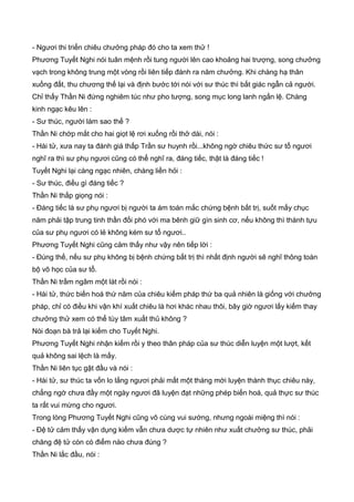 - Ngươi thi triển chiêu chưởng pháp đó cho ta xem thử !
Phương Tuyết Nghi nói tuân mệnh rồi tung người lên cao khoảng hai trượng, song chưởng
vạch trong không trung một vòng rồi liên tiếp đánh ra năm chưởng. Khi chàng hạ thân
xuống đất, thu chương thế lại và định bước tới nói với sư thúc thì bất giác ngẫn cả người.
Chỉ thấy Thần Ni đứng nghiêm túc như pho tượng, song mục long lanh ngấn lệ. Chàng
kinh ngạc kêu lên :
- Sư thúc, người làm sao thế ?
Thần Ni chớp mắt cho hai giọt lệ rơi xuống rồi thở dài, nói :
- Hài tử, xưa nay ta đánh giá thấp Trần sư huynh rồi...không ngờ chiêu thức sư tổ ngươi
nghĩ ra thì sư phụ ngươi cũng có thể nghĩ ra, đáng tiếc, thật là đáng tiếc !
Tuyết Nghi lại càng ngạc nhiên, chàng liền hỏi :
- Sư thúc, điều gì đáng tiếc ?
Thần Ni thấp giọng nói :
- Đáng tiếc là sư phụ ngươi bị người ta ám toán mắc chứng bệnh bất trị, suốt mấy chục
năm phải tập trung tinh thần đối phó với ma bênh giữ gìn sinh cơ, nếu không thì thành tựu
của sư phụ ngươi có lẻ không kém sư tổ ngươi..
Phương Tuyết Nghi cũng cảm thấy như vậy nên tiếp lời :
- Đúng thế, nếu sư phụ không bị bệnh chứng bất trị thì nhất định người sẽ nghĩ thông toàn
bộ võ học của sư tổ.
Thần Ni trầm ngâm một lát rồi nói :
- Hài tử, thức biến hoá thứ năm của chiêu kiếm pháp thứ ba quả nhiên là giống với chưởng
pháp, chỉ có điều khi vận khí xuất chiêu là hơi khác nhau thôi, bây giờ ngươi lấy kiếm thay
chưởng thử xem có thể tùy tâm xuất thủ không ?
Nói đoạn bà trả lại kiếm cho Tuyết Nghi.
Phương Tuyết Nghi nhận kiếm rồi y theo thân pháp của sư thúc diễn luyện một lượt, kết
quả không sai lệch là mấy.
Thần Ni liên tục gật đầu và nói :
- Hài tử, sư thúc ta vốn lo lắng ngươi phải mất một tháng mới luyện thành thục chiêu này,
chẳng ngờ chưa đầy một ngày ngươi đã luyện đạt những phép biến hoá, quả thực sư thúc
ta rất vui mừng cho ngươi.
Trong lòng Phương Tuyết Nghi cũng vô cùng vui sướng, nhưng ngoài miệng thì nói :
- Đệ tử cảm thấy vận dụng kiếm vẫn chưa dược tự nhiên như xuất chưởng sư thúc, phải
chăng đệ tử còn có điểm nào chưa đúng ?
Thần Ni lắc đầu, nói :
 