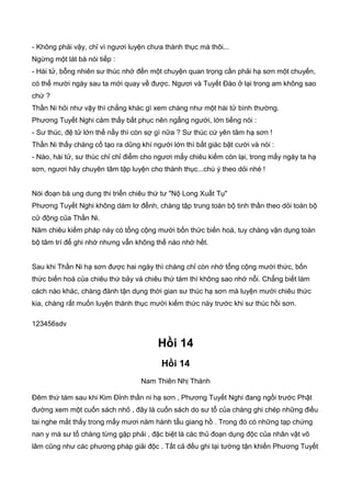- Không phải vậy, chỉ vì ngươi luyện chưa thành thục mà thôi...
Ngừng một lát bà nói tiếp :
- Hài tử, bỗng nhiên sư thúc nhớ đến một chuyện quan trọng cần phải hạ sơn một chuyến,
có thể mười ngày sau ta mới quay về được. Ngươi và Tuyết Đào ở lại trong am không sao
chứ ?
Thần Ni hỏi như vậy thì chẳng khác gì xem chàng như một hài tử bình thường.
Phương Tuyết Nghi cảm thấy bất phục nên ngẩng người, lớn tiếng nói :
- Sư thúc, đệ tử lớn thế nầy thì còn sợ gì nữa ? Sư thúc cứ yên tâm hạ sơn !
Thần Ni thấy chàng cố tạo ra dũng khí người lớn thì bất giác bật cười và nói :
- Nào, hài tử, sư thúc chỉ chỉ điểm cho ngươi mấy chiêu kiếm còn lại, trong mấy ngày ta hạ
sơn, ngươi hãy chuyên tâm tập luyện cho thành thục...chú ý theo dỏi nhé !
Nói đoạn bà ung dung thi triển chiêu thứ tư "Nộ Long Xuất Tụ"
Phương Tuyết Nghi không dám lơ đểnh, chàng tập trung toàn bộ tinh thần theo dỏi toàn bộ
cử động của Thần Ni.
Năm chiêu kiếm pháp này có tổng cộng mười bốn thức biến hoá, tuy chàng vận dụng toàn
bộ tâm trí để ghi nhớ nhưng vẫn không thế nào nhớ hết.
Sau khi Thần Ni hạ sơn được hai ngày thì chàng chỉ còn nhớ tổng cộng mười thức, bốn
thức biến hoá của chiêu thứ bảy và chiêu thứ tám thì không sao nhớ nỗi. Chẳng biết làm
cách nào khác, chàng đành tận dụng thời gian sư thúc hạ sơn mà luyện mười chiêu thức
kia, chàng rất muốn luyện thành thục mười kiếm thức này trước khi sư thúc hồi sơn.
123456sdv
Hồi 14
Hồi 14
Nam Thiên Nhị Thánh
Đêm thứ tám sau khi Kim Đỉnh thần ni hạ sơn , Phương Tuyết Nghi đang ngồi trước Phật
đường xem một cuốn sách nhỏ , đây là cuốn sách do sư tổ của chàng ghi chép những điều
tai nghe mắt thấy trong mấy mươi năm hành tẩu giang hồ . Trong đó có những tạp chứng
nan y mà sư tổ chàng từng gặp phải , đặc biệt là các thủ đoạn dụng độc của nhân vật võ
lâm cũng như các phương pháp giải độc . Tất cả đều ghi lại tường tận khiến Phương Tuyết
 